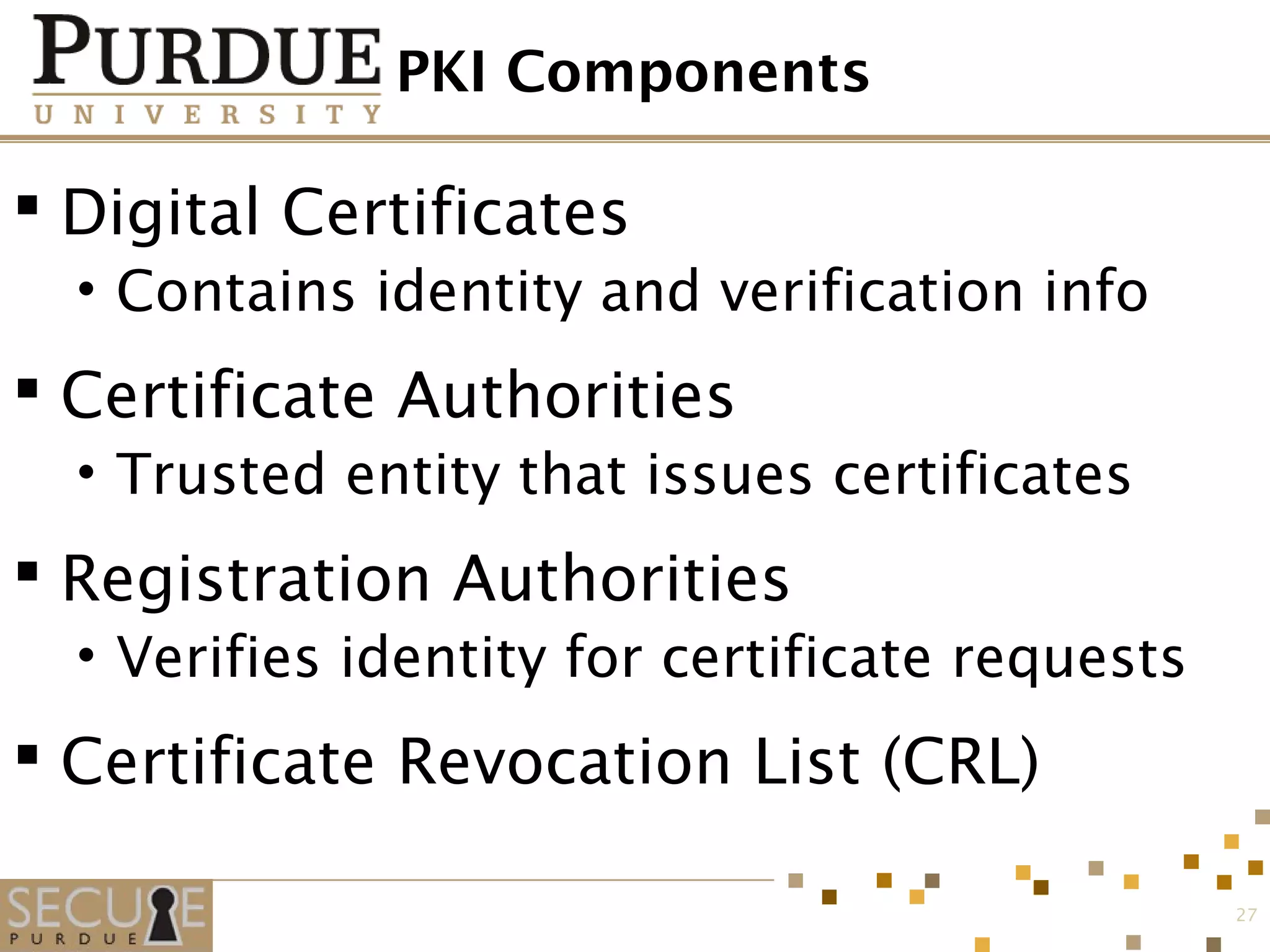 PKI Components
 Digital Certificates
• Contains identity and verification info
 Certificate Authorities
• Trusted entity that issues certificates
 Registration Authorities
• Verifies identity for certificate requests
 Certificate Revocation List (CRL)
27
 