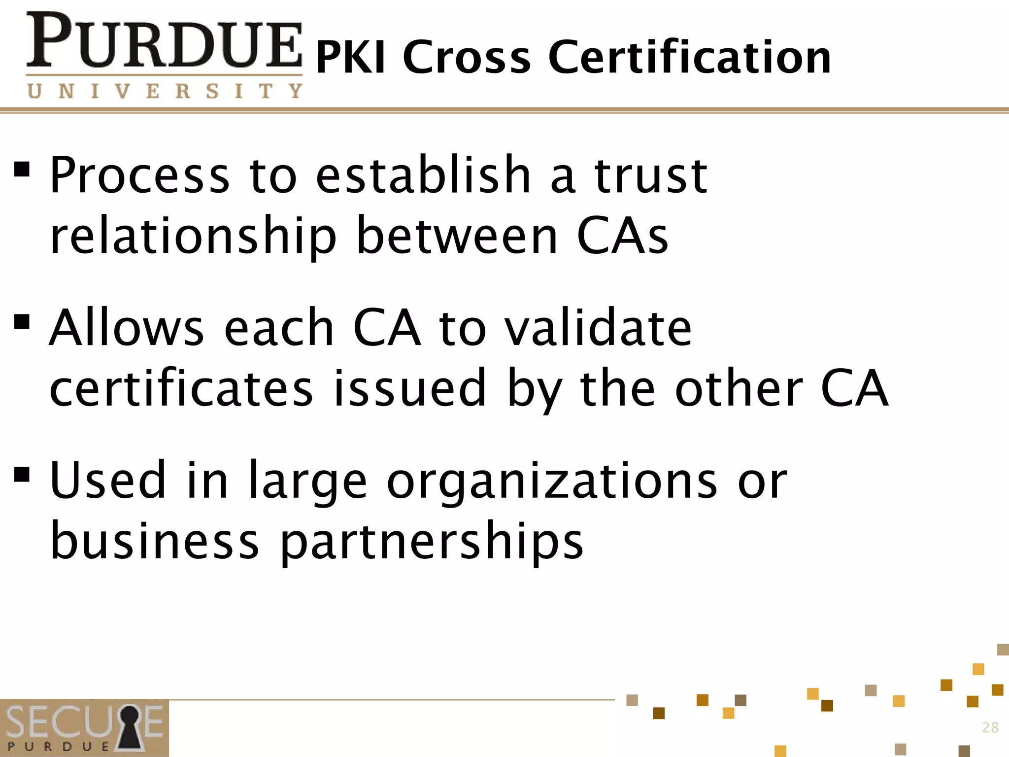 PKI Cross Certification
 Process to establish a trust
relationship between CAs
 Allows each CA to validate
certificates issued by the other CA
 Used in large organizations or
business partnerships
28
 