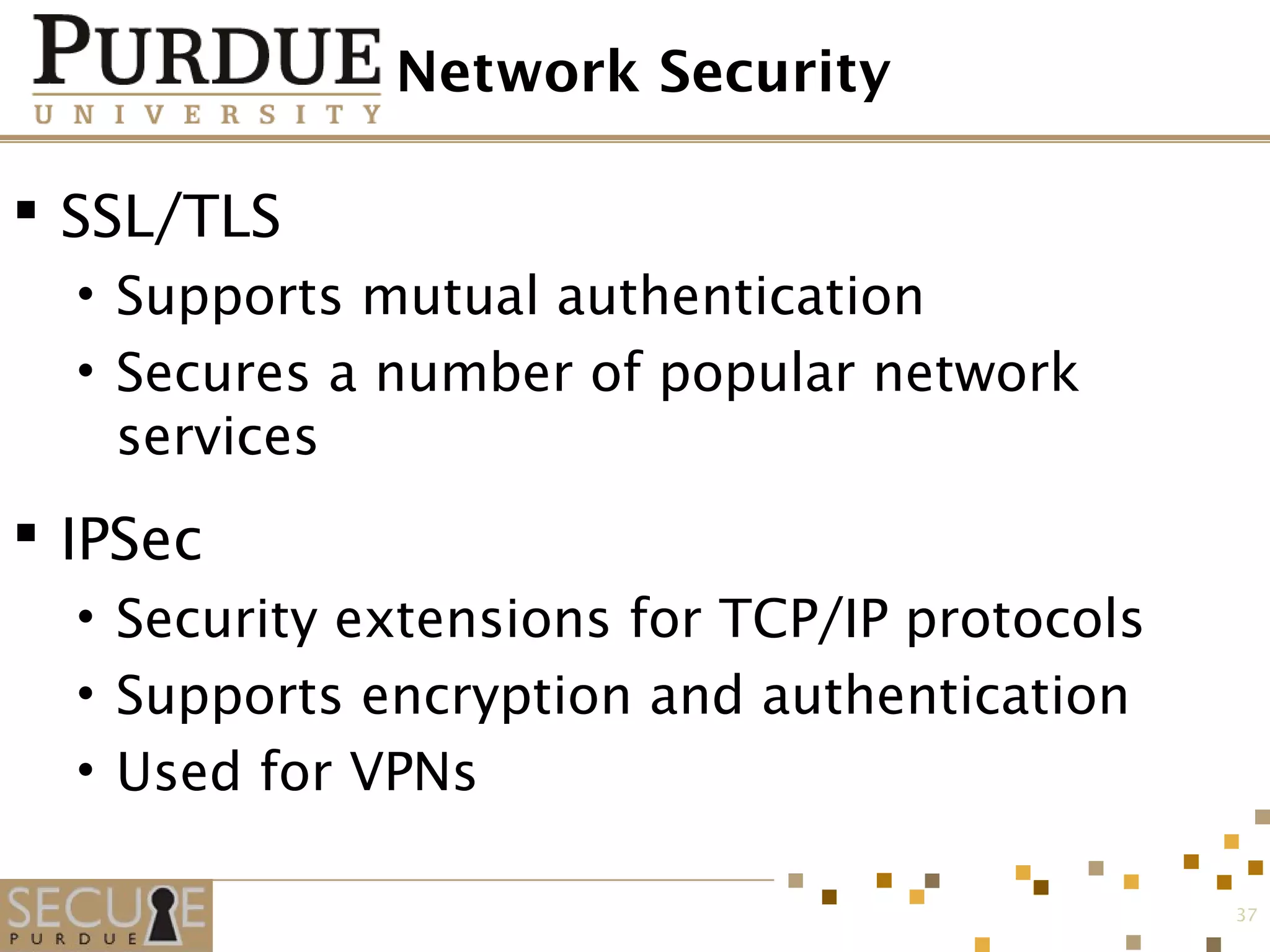 Network Security
 SSL/TLS
• Supports mutual authentication
• Secures a number of popular network
services
 IPSec
• Security extensions for TCP/IP protocols
• Supports encryption and authentication
• Used for VPNs
37
 