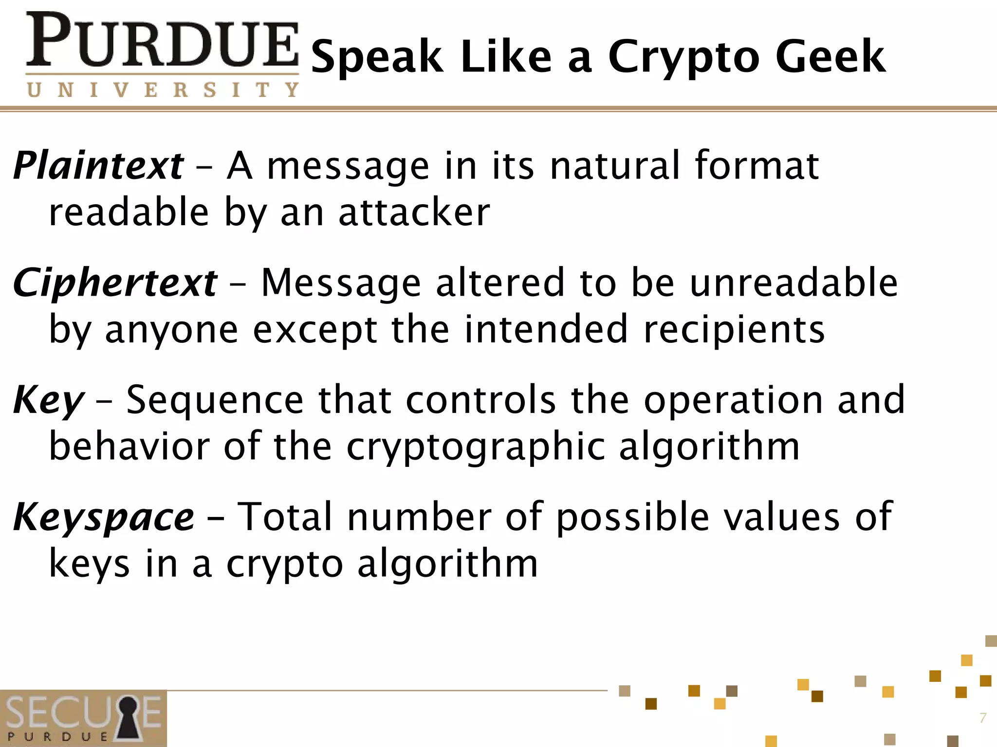 Speak Like a Crypto Geek
Plaintext – A message in its natural format
readable by an attacker
Ciphertext – Message altered to be unreadable
by anyone except the intended recipients
Key – Sequence that controls the operation and
behavior of the cryptographic algorithm
Keyspace – Total number of possible values of
keys in a crypto algorithm
7
 