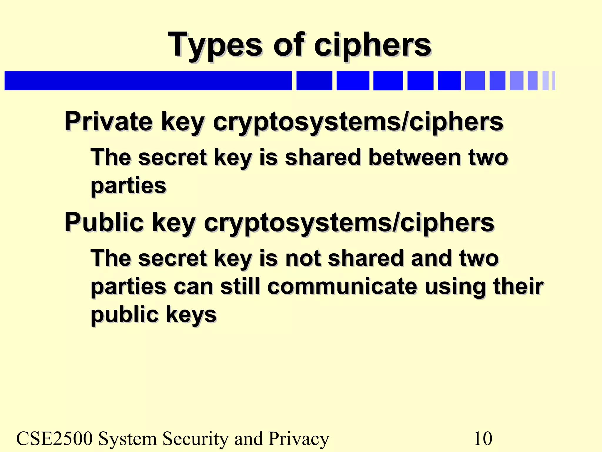 CSE2500 System Security and Privacy 10
Types of ciphersTypes of ciphers
Private key cryptosystems/ciphersPrivate key cryptosystems/ciphers
The secret key is shared between twoThe secret key is shared between two
partiesparties
Public key cryptosystems/ciphersPublic key cryptosystems/ciphers
The secret key is not shared and twoThe secret key is not shared and two
parties can still communicate using theirparties can still communicate using their
public keyspublic keys
 