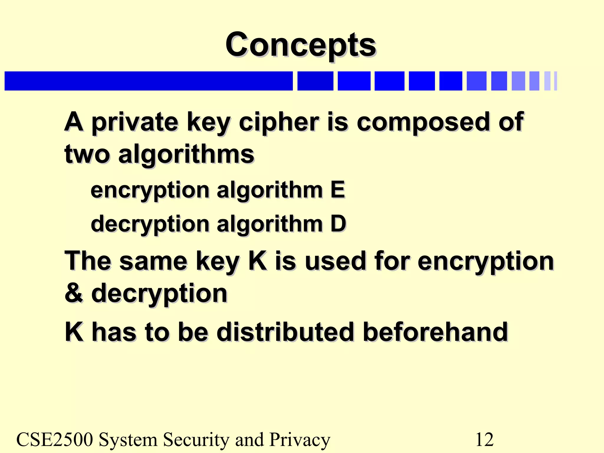 CSE2500 System Security and Privacy 12
ConceptsConcepts
A private key cipher is composed ofA private key cipher is composed of
two algorithmstwo algorithms
encryption algorithm Eencryption algorithm E
decryption algorithm Ddecryption algorithm D
The same key K is used for encryptionThe same key K is used for encryption
& decryption& decryption
K has to be distributed beforehandK has to be distributed beforehand
 