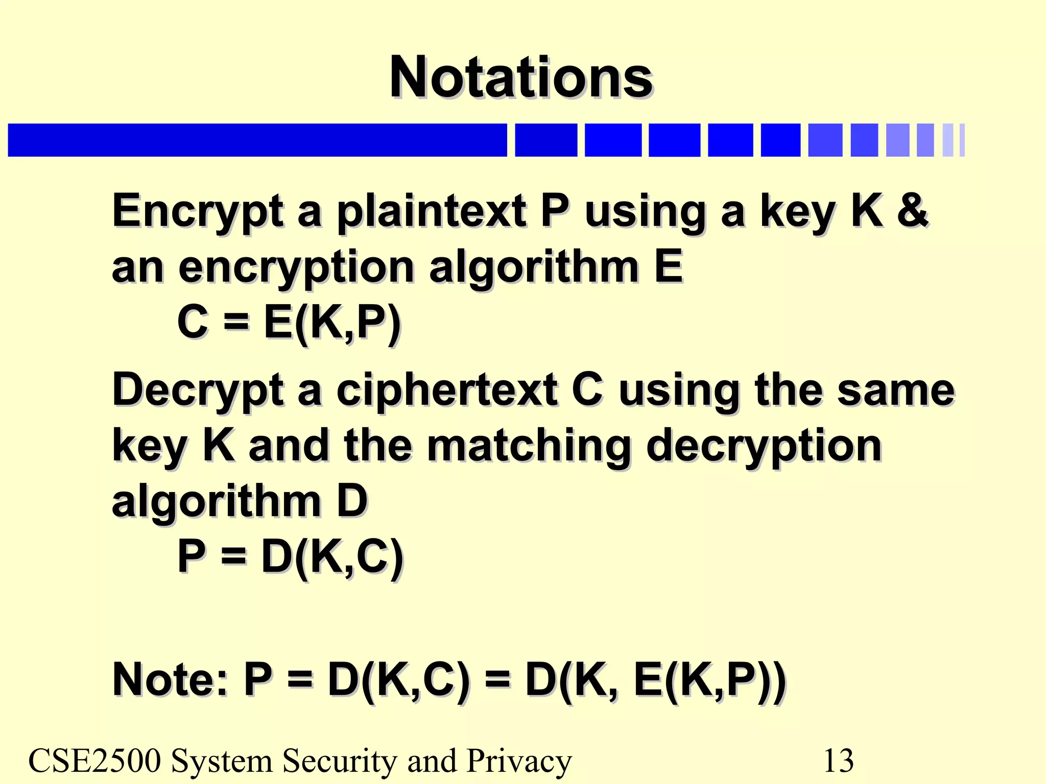 CSE2500 System Security and Privacy 13
NotationsNotations
Encrypt a plaintext P using a key K &Encrypt a plaintext P using a key K &
an encryption algorithm Ean encryption algorithm E
C = E(K,P)C = E(K,P)
Decrypt a ciphertext C using the sameDecrypt a ciphertext C using the same
key K and the matching decryptionkey K and the matching decryption
algorithm Dalgorithm D
P = D(K,C)P = D(K,C)
Note: P = D(K,C) = D(K, E(K,P))Note: P = D(K,C) = D(K, E(K,P))
 