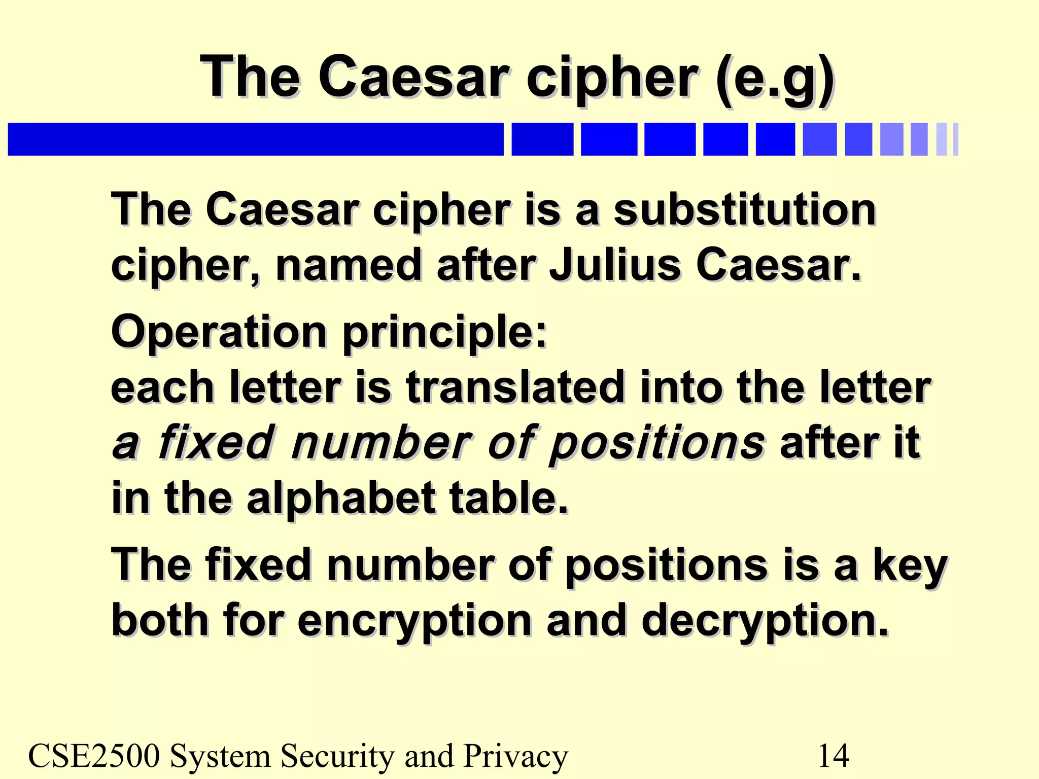 CSE2500 System Security and Privacy 14
The Caesar cipher (e.g)The Caesar cipher (e.g)
The Caesar cipher is a substitutionThe Caesar cipher is a substitution
cipher, named after Julius Caesar.cipher, named after Julius Caesar.
Operation principle:Operation principle:
each letter is translated into the lettereach letter is translated into the letter
a fixed number of positionsa fixed number of positions after itafter it
in the alphabet table.in the alphabet table.
The fixed number of positions is a keyThe fixed number of positions is a key
both for encryption and decryption.both for encryption and decryption.
 