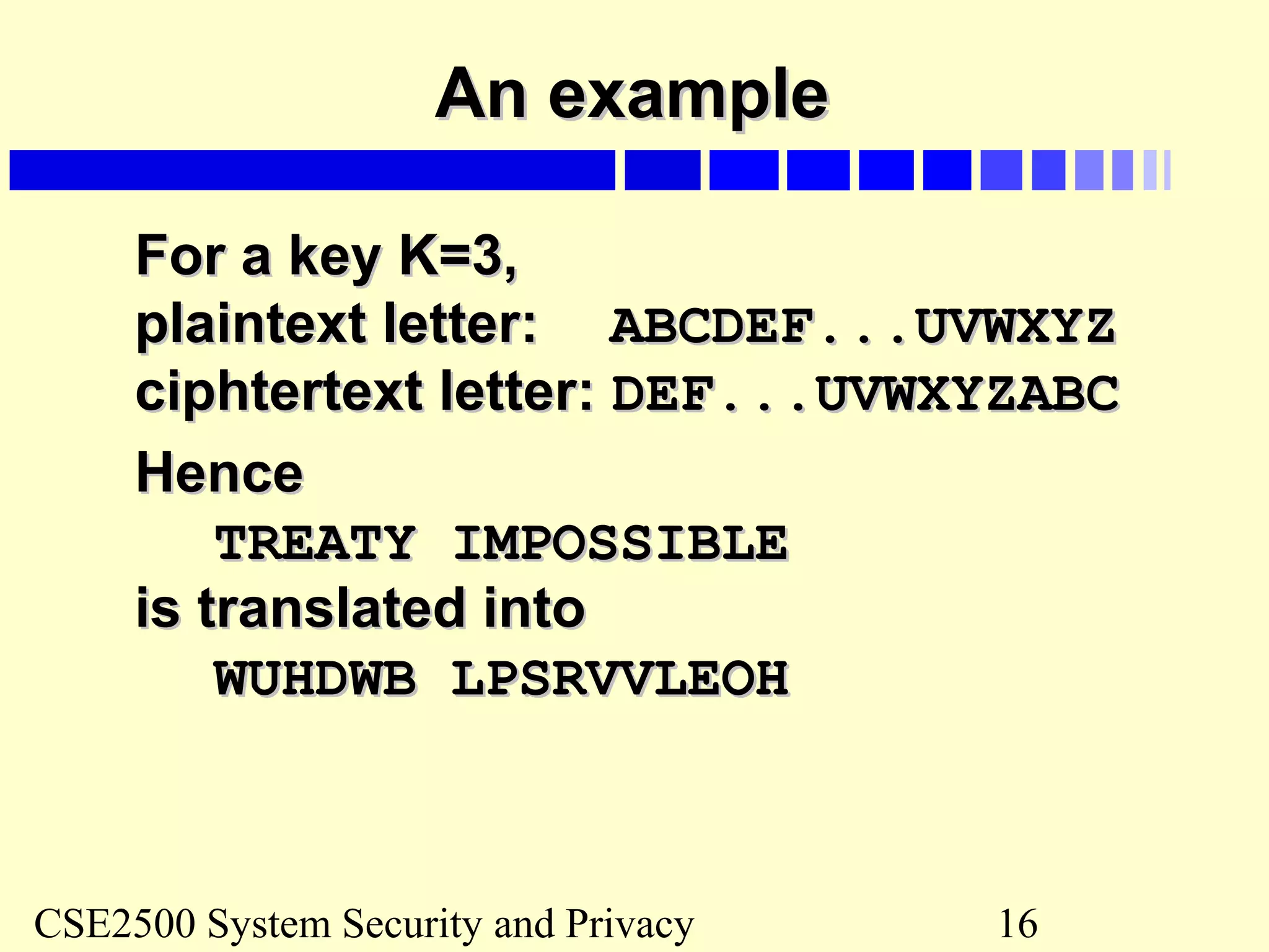 CSE2500 System Security and Privacy 16
An exampleAn example
For a key K=3,For a key K=3,
plaintext letter:plaintext letter: ABCDEF...UVWXYZABCDEF...UVWXYZ
ciphtertext letter:ciphtertext letter: DEF...UVWXYZABCDEF...UVWXYZABC
HenceHence
TREATY IMPOSSIBLETREATY IMPOSSIBLE
is translated intois translated into
WUHDWB LPSRVVLEOHWUHDWB LPSRVVLEOH
 