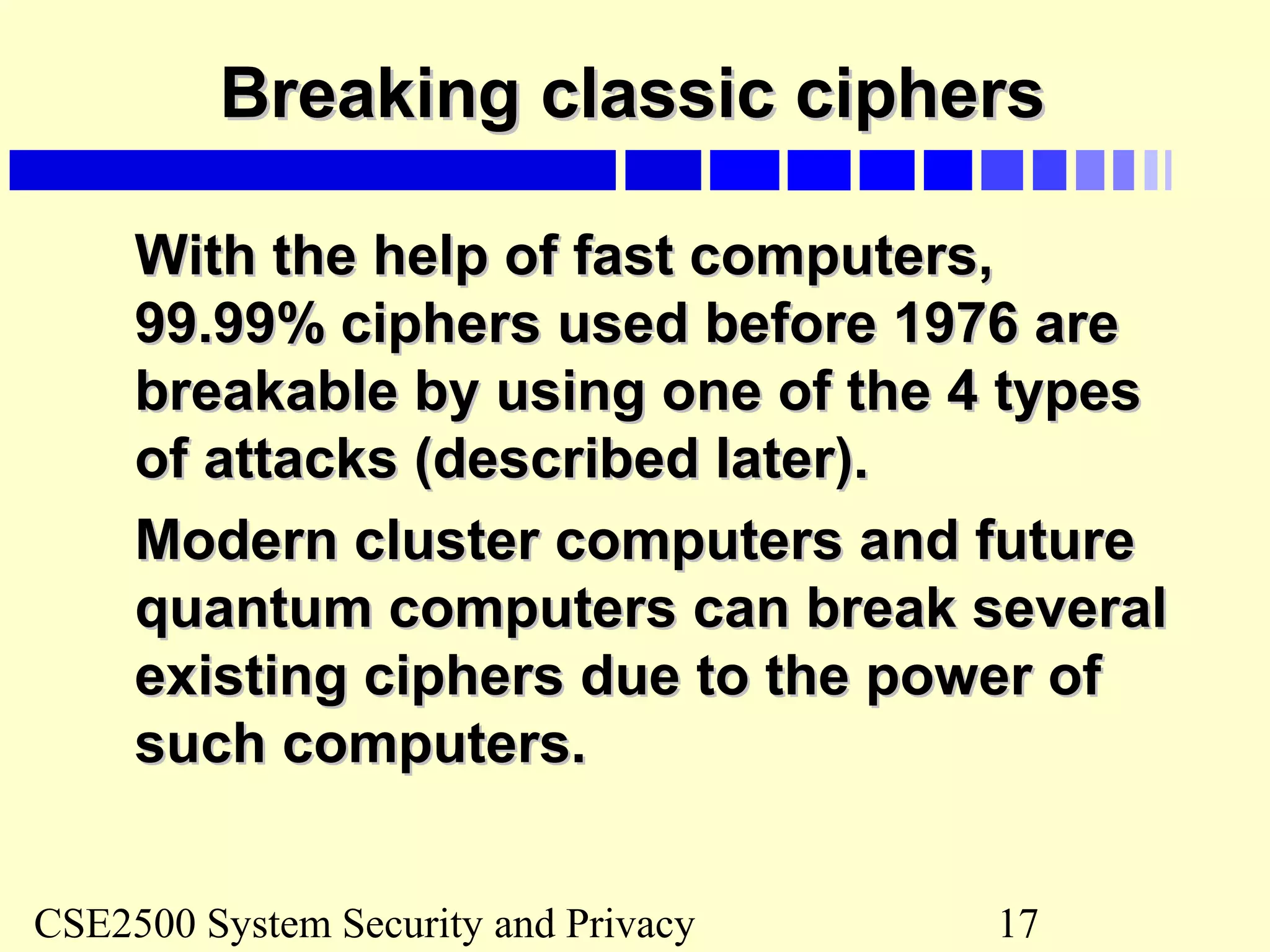 CSE2500 System Security and Privacy 17
Breaking classic ciphersBreaking classic ciphers
With the help of fast computers,With the help of fast computers,
99.99% ciphers used before 1976 are99.99% ciphers used before 1976 are
breakable by using one of the 4 typesbreakable by using one of the 4 types
of attacks (described later).of attacks (described later).
Modern cluster computers and futureModern cluster computers and future
quantum computers can break severalquantum computers can break several
existing ciphers due to the power ofexisting ciphers due to the power of
such computers.such computers.
 