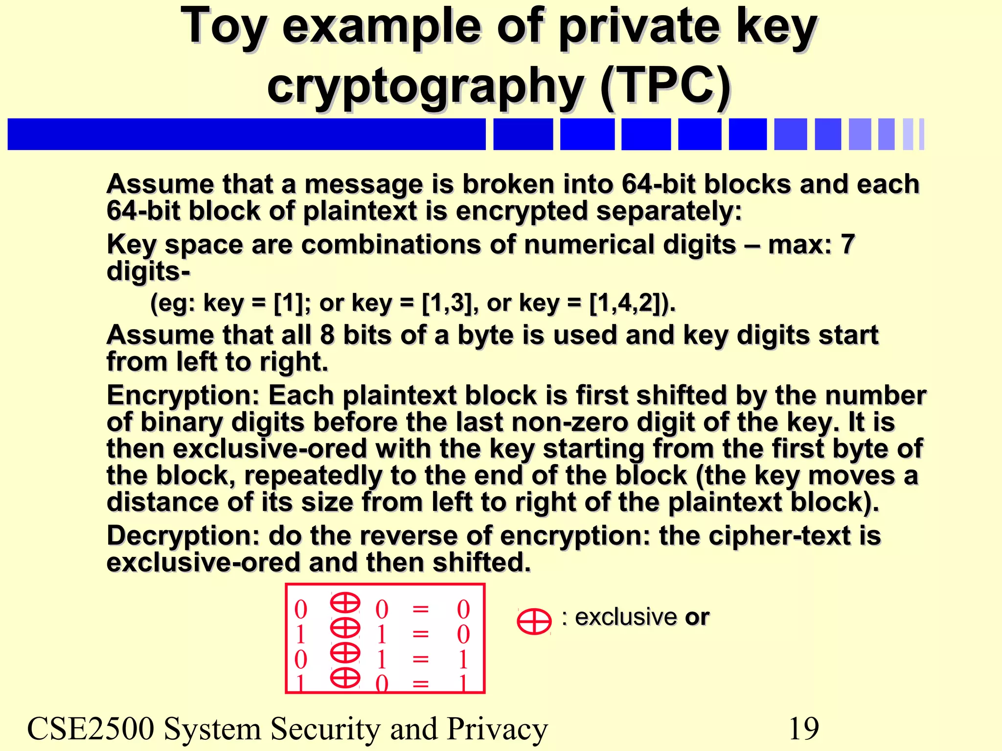 CSE2500 System Security and Privacy 19
Toy example of private keyToy example of private key
cryptography (TPC)cryptography (TPC)
Assume that a message is broken into 64-bit blocks and eachAssume that a message is broken into 64-bit blocks and each
64-bit block of plaintext is encrypted separately:64-bit block of plaintext is encrypted separately:
Key space are combinations of numerical digits – max: 7Key space are combinations of numerical digits – max: 7
digits-digits-
(eg: key = [1]; or key = [1,3], or key = [1,4,2]).(eg: key = [1]; or key = [1,3], or key = [1,4,2]).
Assume that all 8 bits of a byte is used and key digits startAssume that all 8 bits of a byte is used and key digits start
from left to right.from left to right.
Encryption: Each plaintext block is first shifted by the numberEncryption: Each plaintext block is first shifted by the number
of binary digits before the last non-zero digit of the key. It isof binary digits before the last non-zero digit of the key. It is
then exclusive-ored with the key starting from the first byte ofthen exclusive-ored with the key starting from the first byte of
the block, repeatedly to the end of the block (the key moves athe block, repeatedly to the end of the block (the key moves a
distance of its size from left to right of the plaintext block).distance of its size from left to right of the plaintext block).
Decryption: do the reverse of encryption: the cipher-text isDecryption: do the reverse of encryption: the cipher-text is
exclusive-ored and then shifted.exclusive-ored and then shifted.
0 0 0=
1 1 0=
0 1 1=
1 0 1=
: exclusive: exclusive oror
 