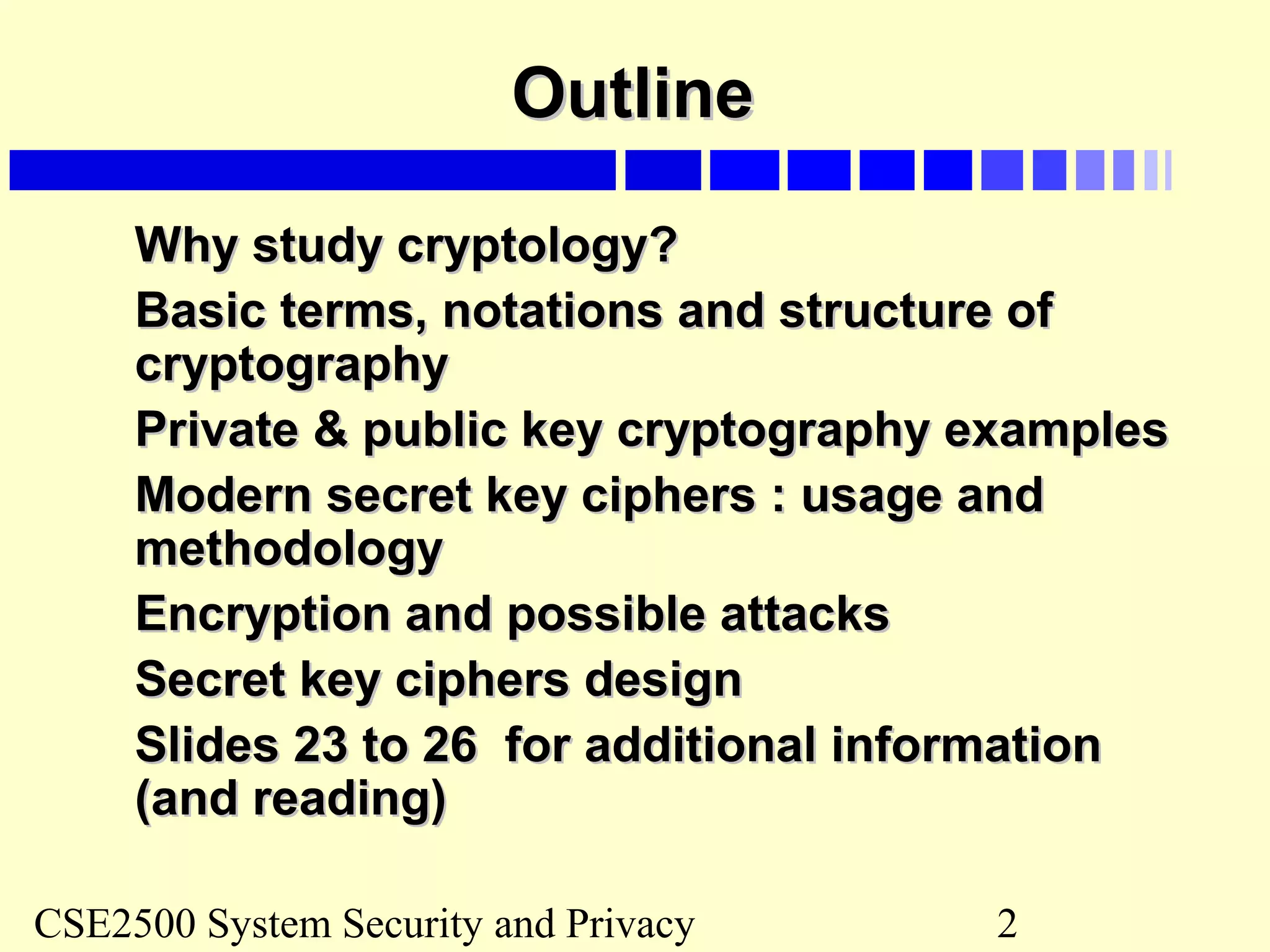 CSE2500 System Security and Privacy 2
OutlineOutline
Why study cryptologyWhy study cryptology??
Basic terms, notations and structure ofBasic terms, notations and structure of
cryptographycryptography
Private & public key cryptography examplesPrivate & public key cryptography examples
Modern secret key ciphers : usage andModern secret key ciphers : usage and
methodologymethodology
Encryption and possible attacksEncryption and possible attacks
Secret key ciphers designSecret key ciphers design
Slides 23 to 26 for additional informationSlides 23 to 26 for additional information
(and reading)(and reading)
 