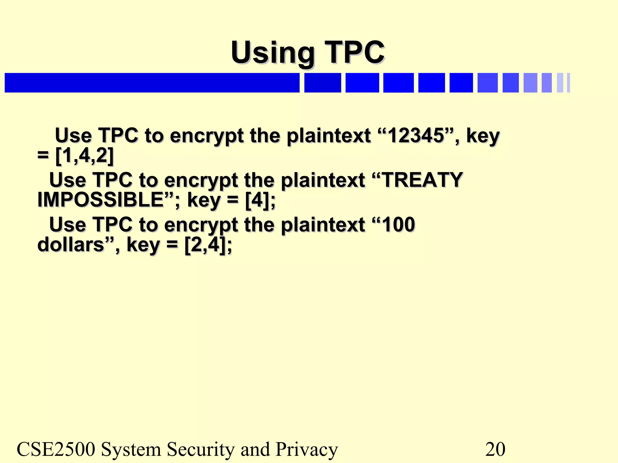 CSE2500 System Security and Privacy 20
Using TPCUsing TPC
Use TPC to encrypt the plaintext “12345”, keyUse TPC to encrypt the plaintext “12345”, key
= [1,4,2]= [1,4,2]
Use TPC to encrypt the plaintext “TREATYUse TPC to encrypt the plaintext “TREATY
IMPOSSIBLE”; key = [4];IMPOSSIBLE”; key = [4];
Use TPC to encrypt the plaintext “100Use TPC to encrypt the plaintext “100
dollars”, key = [2,4];dollars”, key = [2,4];
 