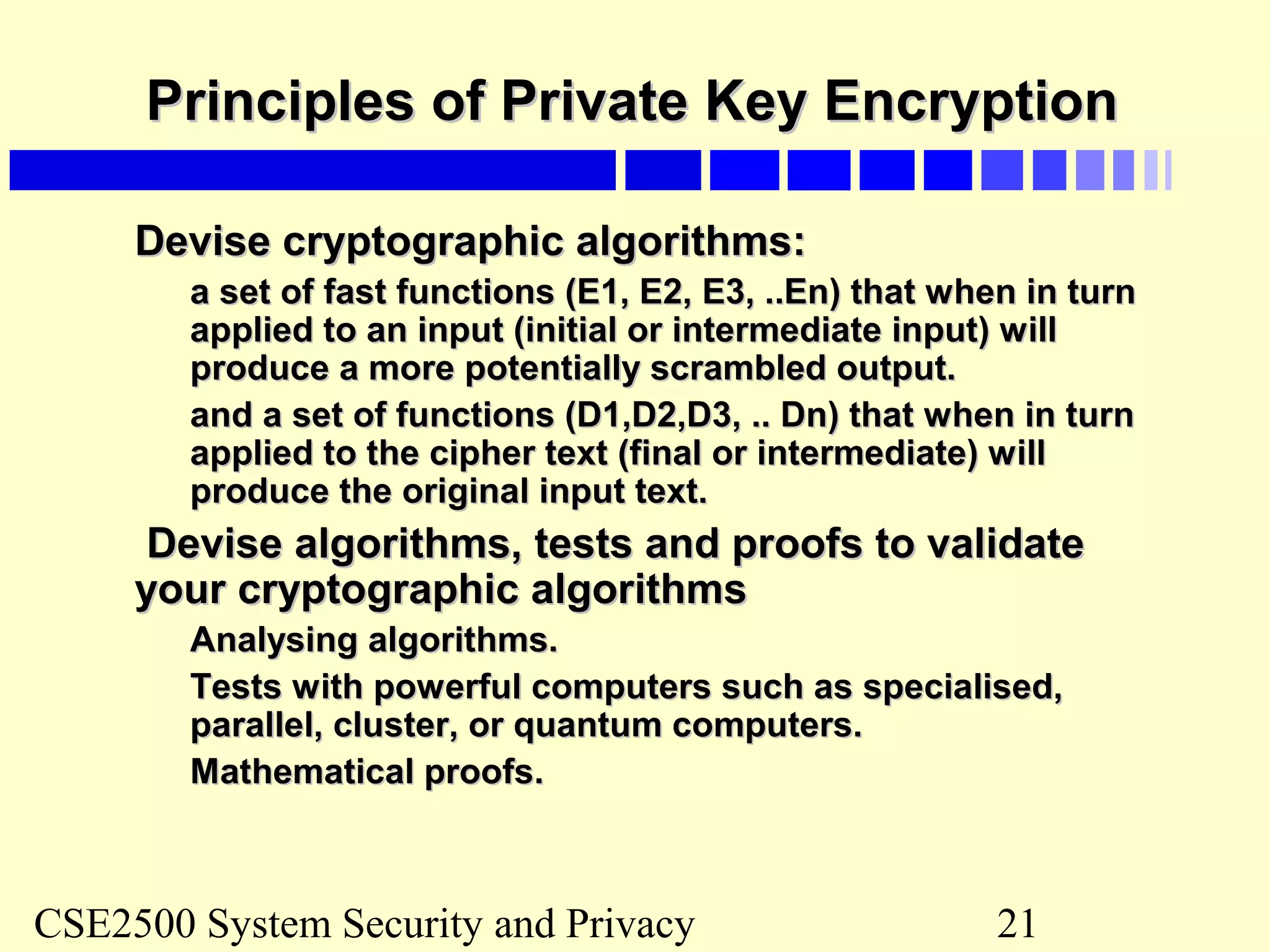 CSE2500 System Security and Privacy 21
Principles of Private Key EncryptionPrinciples of Private Key Encryption
Devise cryptographic algorithms:Devise cryptographic algorithms:
a set of fast functions (E1, E2, E3, ..En) that when in turna set of fast functions (E1, E2, E3, ..En) that when in turn
applied to an input (initial or intermediate input) willapplied to an input (initial or intermediate input) will
produce a more potentially scrambled output.produce a more potentially scrambled output.
and a set of functions (D1,D2,D3, .. Dn) that when in turnand a set of functions (D1,D2,D3, .. Dn) that when in turn
applied to the cipher text (final or intermediate) willapplied to the cipher text (final or intermediate) will
produce the original input text.produce the original input text.
Devise algorithms, tests and proofs to validateDevise algorithms, tests and proofs to validate
your cryptographic algorithmsyour cryptographic algorithms
Analysing algorithms.Analysing algorithms.
Tests with powerful computers such as specialised,Tests with powerful computers such as specialised,
parallel, cluster, or quantum computers.parallel, cluster, or quantum computers.
Mathematical proofs.Mathematical proofs.
 