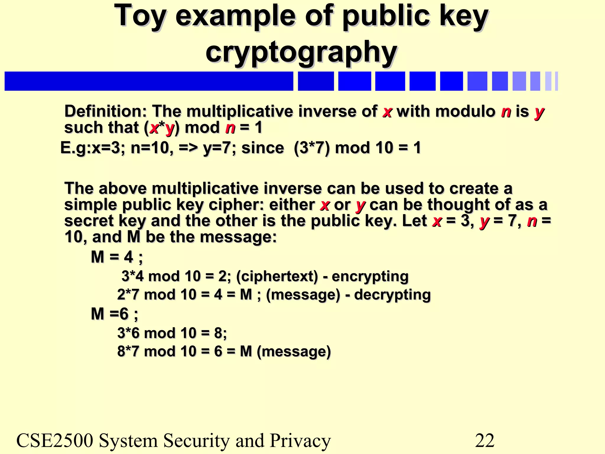 CSE2500 System Security and Privacy 22
Toy example of public keyToy example of public key
cryptographycryptography
Definition: The multiplicative inverse ofDefinition: The multiplicative inverse of xx with modulowith modulo nn isis yy
such that (such that (xx**yy) mod) mod nn = 1= 1
E.g:x=3; n=10, => y=7; since (3*7) mod 10 = 1E.g:x=3; n=10, => y=7; since (3*7) mod 10 = 1
The above multiplicative inverse can be used to create aThe above multiplicative inverse can be used to create a
simple public key cipher: eithersimple public key cipher: either xx oror yy can be thought of as acan be thought of as a
secret key and the other is the public key. Letsecret key and the other is the public key. Let xx = 3,= 3, yy = 7,= 7, nn ==
10, and M be the message:10, and M be the message:
M = 4 ;M = 4 ;
3*4 mod 10 = 2; (ciphertext) - encrypting3*4 mod 10 = 2; (ciphertext) - encrypting
2*7 mod 10 = 4 = M ; (message) - decrypting2*7 mod 10 = 4 = M ; (message) - decrypting
M =6 ;M =6 ;
3*6 mod 10 = 8;3*6 mod 10 = 8;
8*7 mod 10 = 6 = M (message)8*7 mod 10 = 6 = M (message)
 