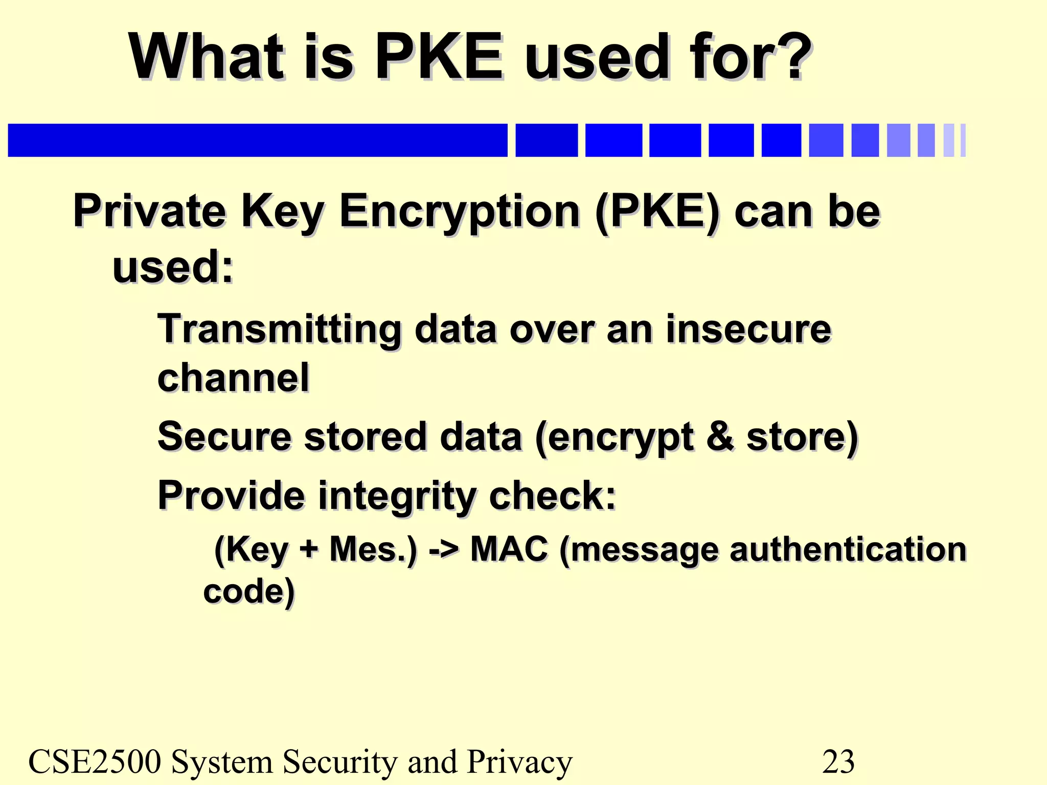 CSE2500 System Security and Privacy 23
What is PKE used for?What is PKE used for?
Private Key Encryption (PKE) can bePrivate Key Encryption (PKE) can be
used:used:
Transmitting data over an insecureTransmitting data over an insecure
channelchannel
Secure stored data (encrypt & store)Secure stored data (encrypt & store)
Provide integrity check:Provide integrity check:
(Key + Mes.) -> MAC (message authentication(Key + Mes.) -> MAC (message authentication
code)code)
 