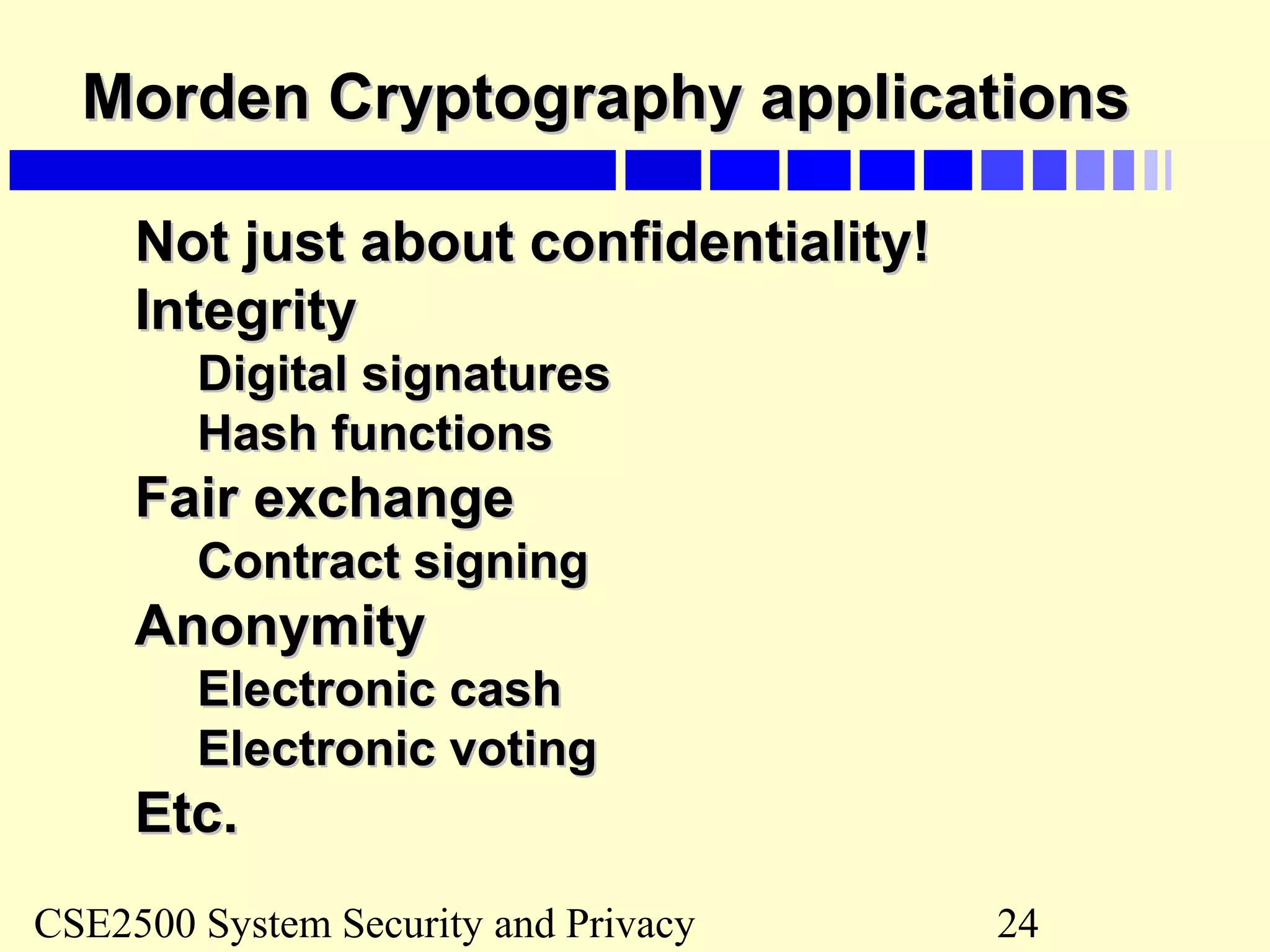 CSE2500 System Security and Privacy 24
Morden Cryptography applicationsMorden Cryptography applications
Not just about confidentiality!Not just about confidentiality!
IntegrityIntegrity
Digital signaturesDigital signatures
Hash functionsHash functions
Fair exchangeFair exchange
Contract signingContract signing
AnonymityAnonymity
Electronic cashElectronic cash
Electronic votingElectronic voting
Etc.Etc.
 