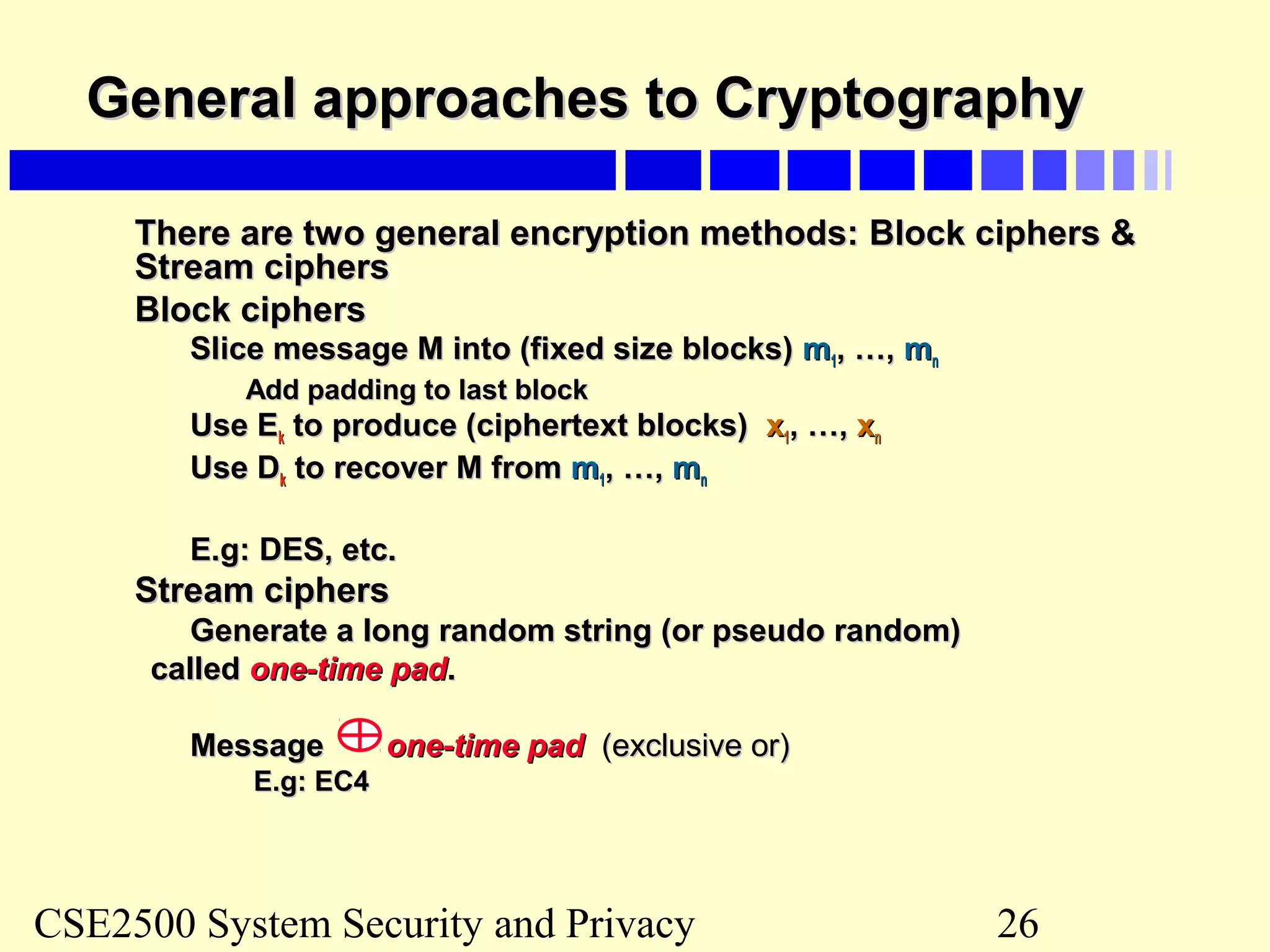 CSE2500 System Security and Privacy 26
General approaches to CryptographyGeneral approaches to Cryptography
There are two general encryption methods:There are two general encryption methods: Block ciphers &Block ciphers &
Stream ciphersStream ciphers
Block ciphersBlock ciphers
Slice message M into (fixed size blocks)Slice message M into (fixed size blocks) mm11, …,, …, mmnn
Add padding to last blockAdd padding to last block
Use EUse Ekk to produce (ciphertext blocks)to produce (ciphertext blocks) xx11, …,, …, xxnn
Use DUse Dkk to recover M fromto recover M from mm11, …,, …, mmnn
E.g: DES, etc.E.g: DES, etc.
Stream ciphersStream ciphers
Generate a long random string (or pseudo random)Generate a long random string (or pseudo random)
calledcalled one-time padone-time pad..
MessageMessage one-time padone-time pad (exclusive or)(exclusive or)
E.g: EC4E.g: EC4
 