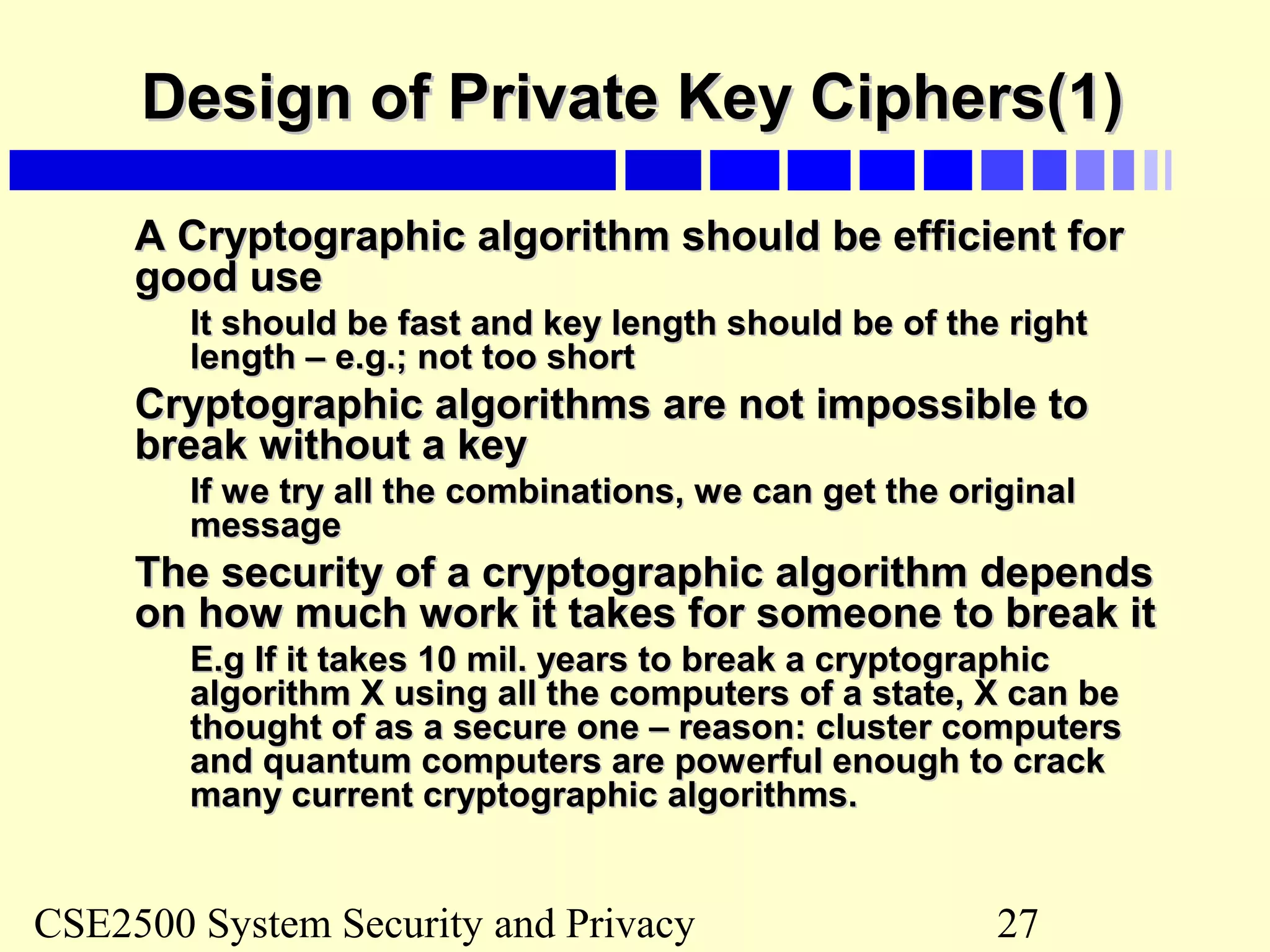 CSE2500 System Security and Privacy 27
Design of Private Key Ciphers(1)Design of Private Key Ciphers(1)
A Cryptographic algorithm should be efficient forA Cryptographic algorithm should be efficient for
good usegood use
It should be fast and key length should be of the rightIt should be fast and key length should be of the right
length – e.g.; not too shortlength – e.g.; not too short
Cryptographic algorithms are not impossible toCryptographic algorithms are not impossible to
break without a keybreak without a key
If we try all the combinations, we can get the originalIf we try all the combinations, we can get the original
messagemessage
The security of a cryptographic algorithm dependsThe security of a cryptographic algorithm depends
on how much work it takes for someone to break iton how much work it takes for someone to break it
E.g If it takes 10 mil. years to break a cryptographicE.g If it takes 10 mil. years to break a cryptographic
algorithm X using all the computers of a state, X can bealgorithm X using all the computers of a state, X can be
thought of as a secure one – reason: cluster computersthought of as a secure one – reason: cluster computers
and quantum computers are powerful enough to crackand quantum computers are powerful enough to crack
many current cryptographic algorithms.many current cryptographic algorithms.
 