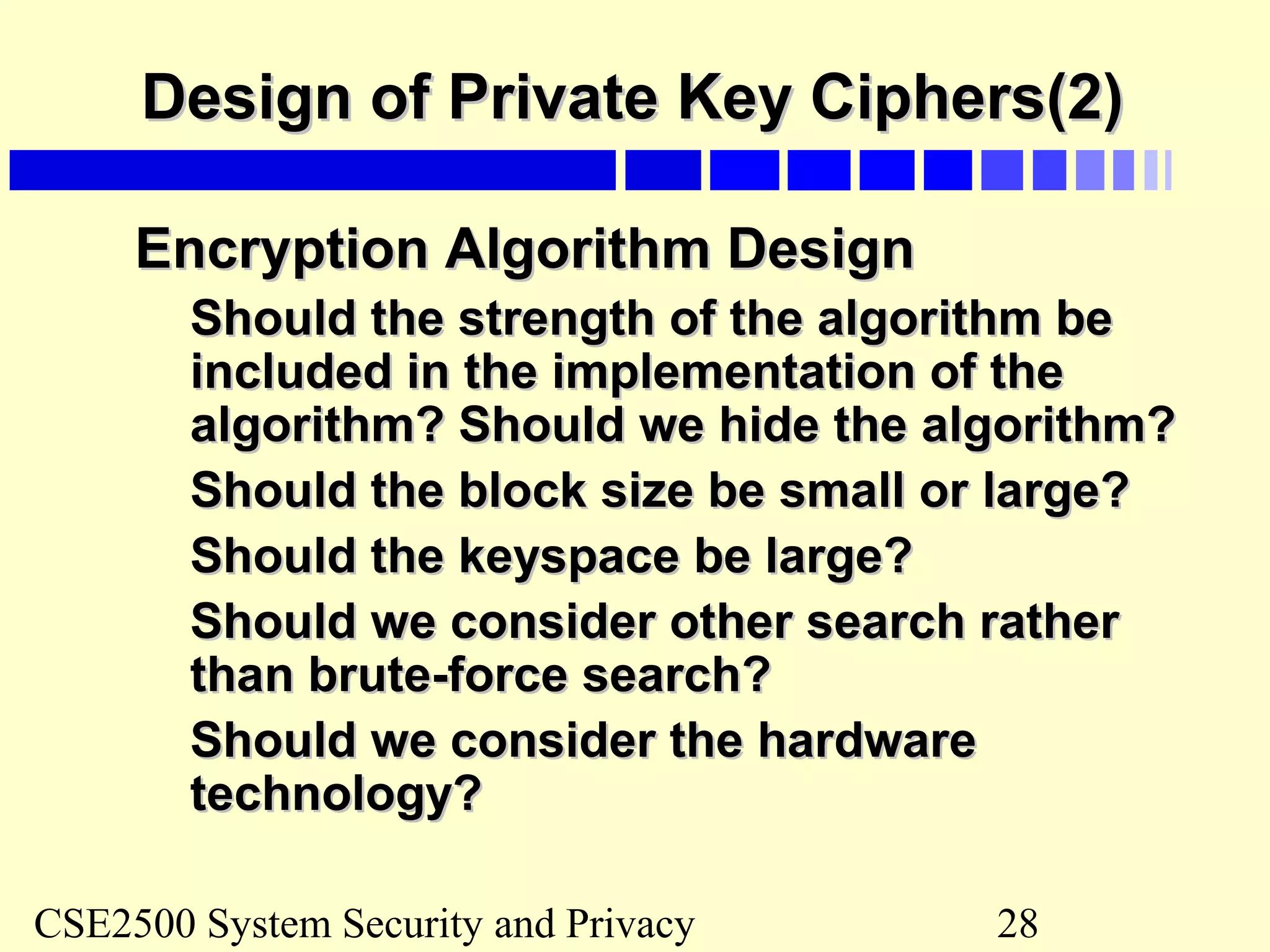 CSE2500 System Security and Privacy 28
Design of Private Key Ciphers(2)Design of Private Key Ciphers(2)
Encryption Algorithm DesignEncryption Algorithm Design
Should the strength of the algorithm beShould the strength of the algorithm be
included in the implementation of theincluded in the implementation of the
algorithm? Should we hide the algorithm?algorithm? Should we hide the algorithm?
Should the block size be small or large?Should the block size be small or large?
Should the keyspace be large?Should the keyspace be large?
Should we consider other search ratherShould we consider other search rather
than brute-force search?than brute-force search?
Should we consider the hardwareShould we consider the hardware
technology?technology?
 
