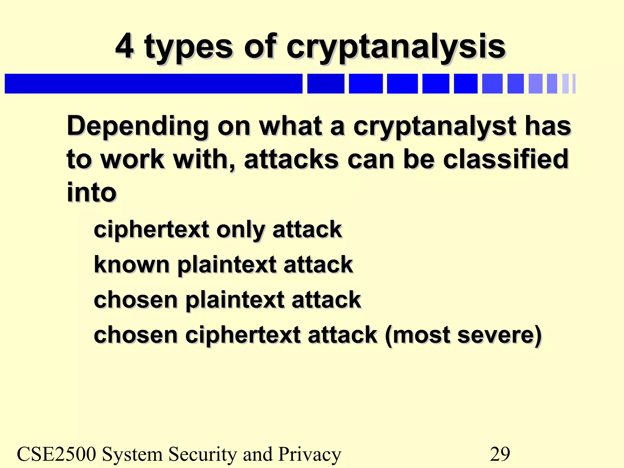 CSE2500 System Security and Privacy 29
4 types of cryptanalysis4 types of cryptanalysis
Depending on what a cryptanalyst hasDepending on what a cryptanalyst has
to work with, attacks can be classifiedto work with, attacks can be classified
intointo
ciphertext only attackciphertext only attack
known plaintext attackknown plaintext attack
chosen plaintext attackchosen plaintext attack
chosen ciphertext attack (most severe)chosen ciphertext attack (most severe)
 