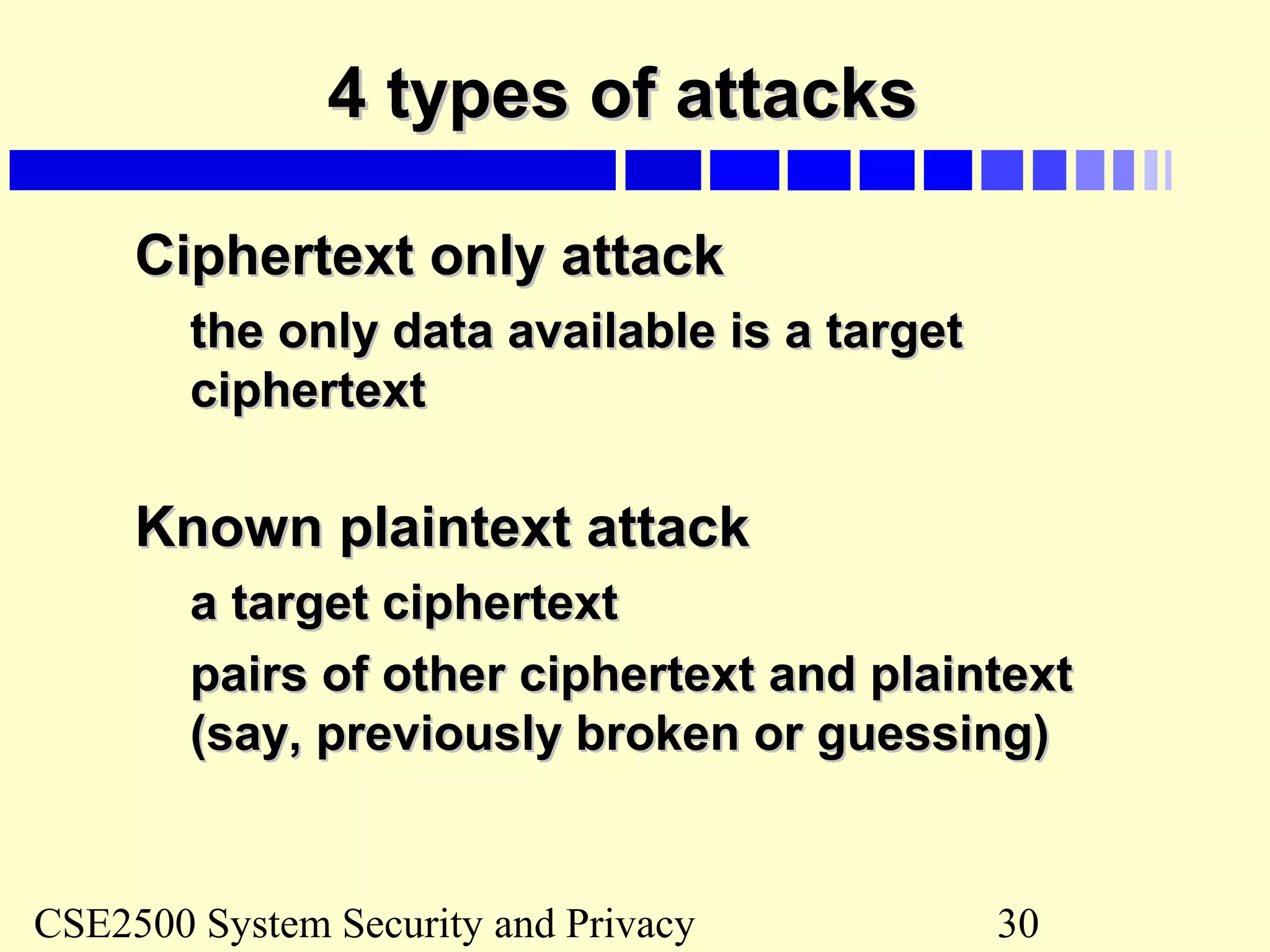 CSE2500 System Security and Privacy 30
4 types of attacks4 types of attacks
Ciphertext only attackCiphertext only attack
the only data available is a targetthe only data available is a target
ciphertextciphertext
Known plaintext attackKnown plaintext attack
a target ciphertexta target ciphertext
pairs of other ciphertext and plaintextpairs of other ciphertext and plaintext
(say, previously broken or guessing)(say, previously broken or guessing)
 