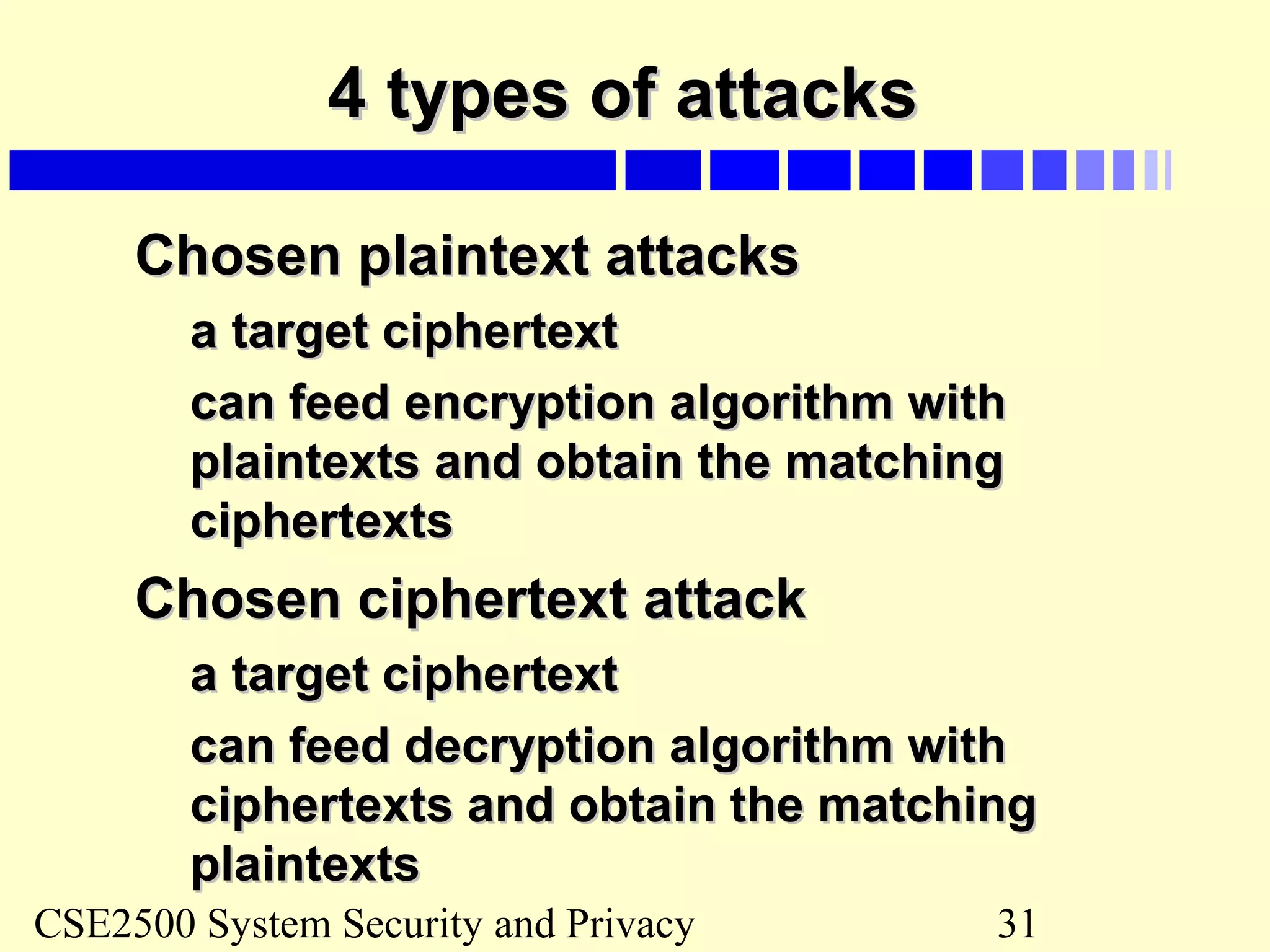 CSE2500 System Security and Privacy 31
4 types of attacks4 types of attacks
Chosen plaintext attacksChosen plaintext attacks
a target ciphertexta target ciphertext
can feed encryption algorithm withcan feed encryption algorithm with
plaintexts and obtain the matchingplaintexts and obtain the matching
ciphertextsciphertexts
Chosen ciphertext attackChosen ciphertext attack
a target ciphertexta target ciphertext
can feed decryption algorithm withcan feed decryption algorithm with
ciphertexts and obtain the matchingciphertexts and obtain the matching
plaintextsplaintexts
 