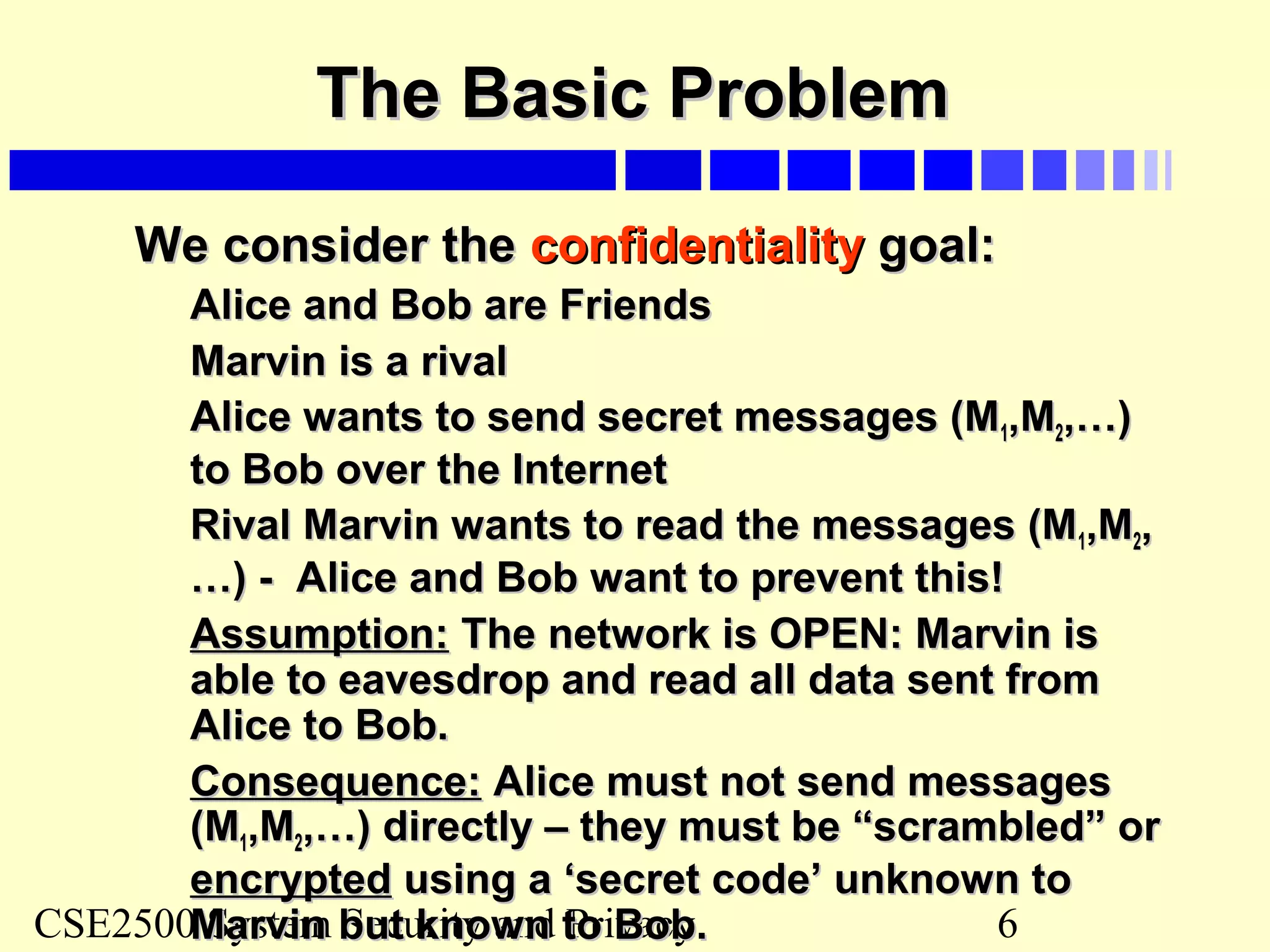 CSE2500 System Security and Privacy 6
The Basic ProblemThe Basic Problem
We consider theWe consider the confidentialityconfidentiality goal:goal:
Alice and Bob are FriendsAlice and Bob are Friends
Marvin is a rivalMarvin is a rival
Alice wants to send secret messages (MAlice wants to send secret messages (M11,M,M22,…),…)
to Bob over the Internetto Bob over the Internet
Rival Marvin wants to read the messages (MRival Marvin wants to read the messages (M11,M,M22,,
…) - Alice and Bob want to prevent this!…) - Alice and Bob want to prevent this!
Assumption:Assumption: The network is OPEN: Marvin isThe network is OPEN: Marvin is
able to eavesdrop and read all data sent fromable to eavesdrop and read all data sent from
Alice to Bob.Alice to Bob.
Consequence:Consequence: Alice must not send messagesAlice must not send messages
(M(M11,M,M22,…) directly – they must be “scrambled” or,…) directly – they must be “scrambled” or
encryptedencrypted using a ‘secret code’ unknown tousing a ‘secret code’ unknown to
Marvin but known to Bob.Marvin but known to Bob.
 