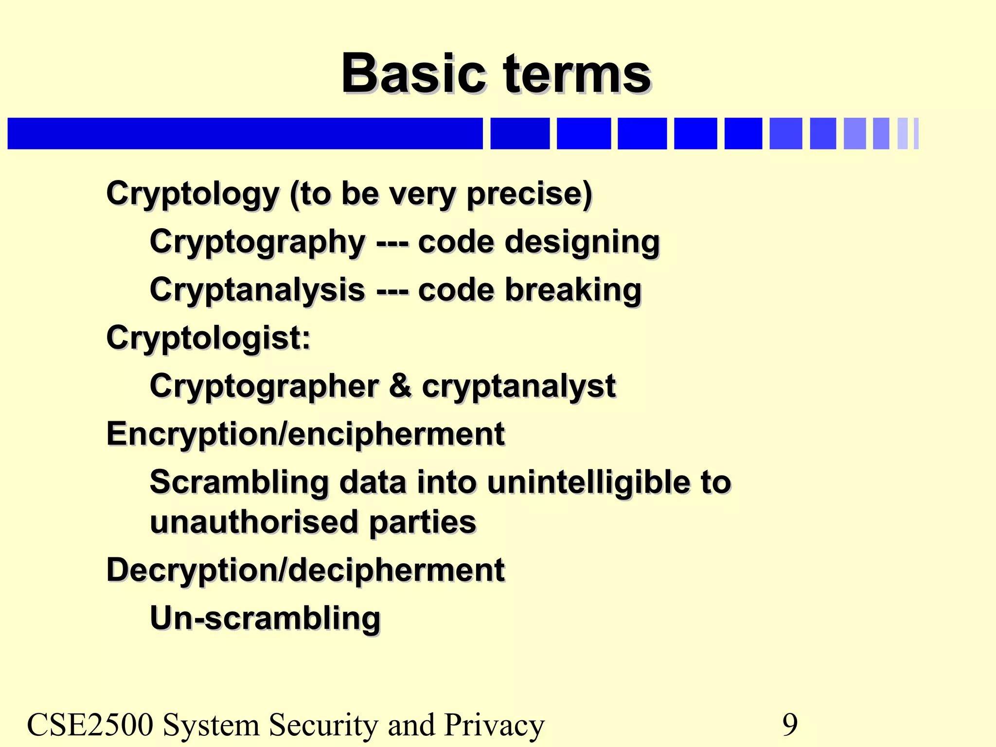 CSE2500 System Security and Privacy 9
Basic termsBasic terms
Cryptology (to be very precise)Cryptology (to be very precise)
Cryptography --- code designingCryptography --- code designing
Cryptanalysis --- code breakingCryptanalysis --- code breaking
Cryptologist:Cryptologist:
Cryptographer & cryptanalystCryptographer & cryptanalyst
Encryption/enciphermentEncryption/encipherment
Scrambling data into unintelligible toScrambling data into unintelligible to
unauthorised partiesunauthorised parties
Decryption/deciphermentDecryption/decipherment
Un-scramblingUn-scrambling
 