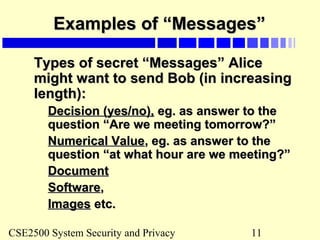 CSE2500 System Security and Privacy 11
Examples of “Messages”Examples of “Messages”
Types of secret “Messages” AliceTypes of secret “Messages” Alice
might want to send Bob (in increasingmight want to send Bob (in increasing
length):length):
Decision (yes/no),Decision (yes/no), eg. as answer to theeg. as answer to the
question “Are we meeting tomorrow?”question “Are we meeting tomorrow?”
Numerical ValueNumerical Value, eg. as answer to the, eg. as answer to the
question “at what hour are we meeting?”question “at what hour are we meeting?”
DocumentDocument
SoftwareSoftware,,
ImagesImages etc.etc.
 