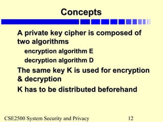 CSE2500 System Security and Privacy 12
ConceptsConcepts
A private key cipher is composed ofA private key cipher is composed of
two algorithmstwo algorithms
encryption algorithm Eencryption algorithm E
decryption algorithm Ddecryption algorithm D
The same key K is used for encryptionThe same key K is used for encryption
& decryption& decryption
K has to be distributed beforehandK has to be distributed beforehand
 