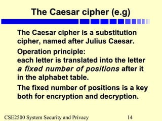 CSE2500 System Security and Privacy 14
The Caesar cipher (e.g)The Caesar cipher (e.g)
The Caesar cipher is a substitutionThe Caesar cipher is a substitution
cipher, named after Julius Caesar.cipher, named after Julius Caesar.
Operation principle:Operation principle:
each letter is translated into the lettereach letter is translated into the letter
a fixed number of positionsa fixed number of positions after itafter it
in the alphabet table.in the alphabet table.
The fixed number of positions is a keyThe fixed number of positions is a key
both for encryption and decryption.both for encryption and decryption.
 