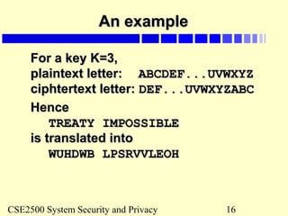 CSE2500 System Security and Privacy 16
An exampleAn example
For a key K=3,For a key K=3,
plaintext letter:plaintext letter: ABCDEF...UVWXYZABCDEF...UVWXYZ
ciphtertext letter:ciphtertext letter: DEF...UVWXYZABCDEF...UVWXYZABC
HenceHence
TREATY IMPOSSIBLETREATY IMPOSSIBLE
is translated intois translated into
WUHDWB LPSRVVLEOHWUHDWB LPSRVVLEOH
 