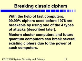 CSE2500 System Security and Privacy 17
Breaking classic ciphersBreaking classic ciphers
With the help of fast computers,With the help of fast computers,
99.99% ciphers used before 1976 are99.99% ciphers used before 1976 are
breakable by using one of the 4 typesbreakable by using one of the 4 types
of attacks (described later).of attacks (described later).
Modern cluster computers and futureModern cluster computers and future
quantum computers can break severalquantum computers can break several
existing ciphers due to the power ofexisting ciphers due to the power of
such computers.such computers.
 