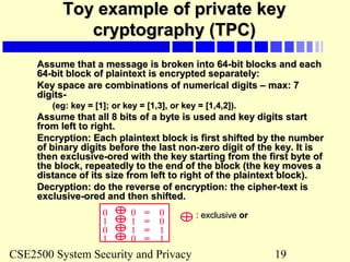 CSE2500 System Security and Privacy 19
Toy example of private keyToy example of private key
cryptography (TPC)cryptography (TPC)
Assume that a message is broken into 64-bit blocks and eachAssume that a message is broken into 64-bit blocks and each
64-bit block of plaintext is encrypted separately:64-bit block of plaintext is encrypted separately:
Key space are combinations of numerical digits – max: 7Key space are combinations of numerical digits – max: 7
digits-digits-
(eg: key = [1]; or key = [1,3], or key = [1,4,2]).(eg: key = [1]; or key = [1,3], or key = [1,4,2]).
Assume that all 8 bits of a byte is used and key digits startAssume that all 8 bits of a byte is used and key digits start
from left to right.from left to right.
Encryption: Each plaintext block is first shifted by the numberEncryption: Each plaintext block is first shifted by the number
of binary digits before the last non-zero digit of the key. It isof binary digits before the last non-zero digit of the key. It is
then exclusive-ored with the key starting from the first byte ofthen exclusive-ored with the key starting from the first byte of
the block, repeatedly to the end of the block (the key moves athe block, repeatedly to the end of the block (the key moves a
distance of its size from left to right of the plaintext block).distance of its size from left to right of the plaintext block).
Decryption: do the reverse of encryption: the cipher-text isDecryption: do the reverse of encryption: the cipher-text is
exclusive-ored and then shifted.exclusive-ored and then shifted.
0 0 0=
1 1 0=
0 1 1=
1 0 1=
: exclusive: exclusive oror
 