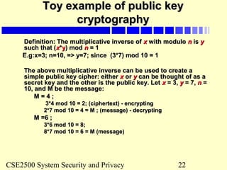 CSE2500 System Security and Privacy 22
Toy example of public keyToy example of public key
cryptographycryptography
Definition: The multiplicative inverse ofDefinition: The multiplicative inverse of xx with modulowith modulo nn isis yy
such that (such that (xx**yy) mod) mod nn = 1= 1
E.g:x=3; n=10, => y=7; since (3*7) mod 10 = 1E.g:x=3; n=10, => y=7; since (3*7) mod 10 = 1
The above multiplicative inverse can be used to create aThe above multiplicative inverse can be used to create a
simple public key cipher: eithersimple public key cipher: either xx oror yy can be thought of as acan be thought of as a
secret key and the other is the public key. Letsecret key and the other is the public key. Let xx = 3,= 3, yy = 7,= 7, nn ==
10, and M be the message:10, and M be the message:
M = 4 ;M = 4 ;
3*4 mod 10 = 2; (ciphertext) - encrypting3*4 mod 10 = 2; (ciphertext) - encrypting
2*7 mod 10 = 4 = M ; (message) - decrypting2*7 mod 10 = 4 = M ; (message) - decrypting
M =6 ;M =6 ;
3*6 mod 10 = 8;3*6 mod 10 = 8;
8*7 mod 10 = 6 = M (message)8*7 mod 10 = 6 = M (message)
 