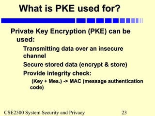 CSE2500 System Security and Privacy 23
What is PKE used for?What is PKE used for?
Private Key Encryption (PKE) can bePrivate Key Encryption (PKE) can be
used:used:
Transmitting data over an insecureTransmitting data over an insecure
channelchannel
Secure stored data (encrypt & store)Secure stored data (encrypt & store)
Provide integrity check:Provide integrity check:
(Key + Mes.) -> MAC (message authentication(Key + Mes.) -> MAC (message authentication
code)code)
 