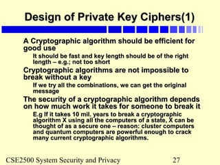 CSE2500 System Security and Privacy 27
Design of Private Key Ciphers(1)Design of Private Key Ciphers(1)
A Cryptographic algorithm should be efficient forA Cryptographic algorithm should be efficient for
good usegood use
It should be fast and key length should be of the rightIt should be fast and key length should be of the right
length – e.g.; not too shortlength – e.g.; not too short
Cryptographic algorithms are not impossible toCryptographic algorithms are not impossible to
break without a keybreak without a key
If we try all the combinations, we can get the originalIf we try all the combinations, we can get the original
messagemessage
The security of a cryptographic algorithm dependsThe security of a cryptographic algorithm depends
on how much work it takes for someone to break iton how much work it takes for someone to break it
E.g If it takes 10 mil. years to break a cryptographicE.g If it takes 10 mil. years to break a cryptographic
algorithm X using all the computers of a state, X can bealgorithm X using all the computers of a state, X can be
thought of as a secure one – reason: cluster computersthought of as a secure one – reason: cluster computers
and quantum computers are powerful enough to crackand quantum computers are powerful enough to crack
many current cryptographic algorithms.many current cryptographic algorithms.
 