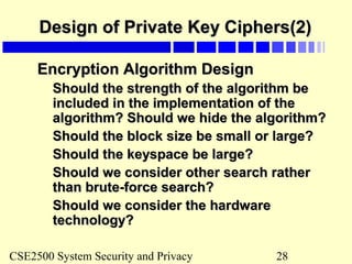 CSE2500 System Security and Privacy 28
Design of Private Key Ciphers(2)Design of Private Key Ciphers(2)
Encryption Algorithm DesignEncryption Algorithm Design
Should the strength of the algorithm beShould the strength of the algorithm be
included in the implementation of theincluded in the implementation of the
algorithm? Should we hide the algorithm?algorithm? Should we hide the algorithm?
Should the block size be small or large?Should the block size be small or large?
Should the keyspace be large?Should the keyspace be large?
Should we consider other search ratherShould we consider other search rather
than brute-force search?than brute-force search?
Should we consider the hardwareShould we consider the hardware
technology?technology?
 