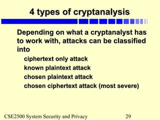 CSE2500 System Security and Privacy 29
4 types of cryptanalysis4 types of cryptanalysis
Depending on what a cryptanalyst hasDepending on what a cryptanalyst has
to work with, attacks can be classifiedto work with, attacks can be classified
intointo
ciphertext only attackciphertext only attack
known plaintext attackknown plaintext attack
chosen plaintext attackchosen plaintext attack
chosen ciphertext attack (most severe)chosen ciphertext attack (most severe)
 