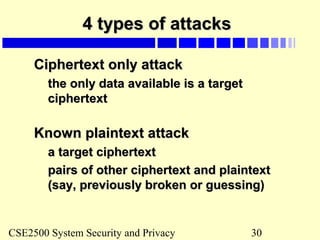 CSE2500 System Security and Privacy 30
4 types of attacks4 types of attacks
Ciphertext only attackCiphertext only attack
the only data available is a targetthe only data available is a target
ciphertextciphertext
Known plaintext attackKnown plaintext attack
a target ciphertexta target ciphertext
pairs of other ciphertext and plaintextpairs of other ciphertext and plaintext
(say, previously broken or guessing)(say, previously broken or guessing)
 