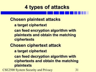 CSE2500 System Security and Privacy 31
4 types of attacks4 types of attacks
Chosen plaintext attacksChosen plaintext attacks
a target ciphertexta target ciphertext
can feed encryption algorithm withcan feed encryption algorithm with
plaintexts and obtain the matchingplaintexts and obtain the matching
ciphertextsciphertexts
Chosen ciphertext attackChosen ciphertext attack
a target ciphertexta target ciphertext
can feed decryption algorithm withcan feed decryption algorithm with
ciphertexts and obtain the matchingciphertexts and obtain the matching
plaintextsplaintexts
 