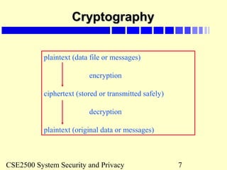 CSE2500 System Security and Privacy 7
CryptographyCryptography
plaintext (data file or messages)
encryption
ciphertext (stored or transmitted safely)
decryption
plaintext (original data or messages)
 