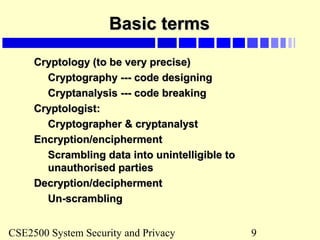 CSE2500 System Security and Privacy 9
Basic termsBasic terms
Cryptology (to be very precise)Cryptology (to be very precise)
Cryptography --- code designingCryptography --- code designing
Cryptanalysis --- code breakingCryptanalysis --- code breaking
Cryptologist:Cryptologist:
Cryptographer & cryptanalystCryptographer & cryptanalyst
Encryption/enciphermentEncryption/encipherment
Scrambling data into unintelligible toScrambling data into unintelligible to
unauthorised partiesunauthorised parties
Decryption/deciphermentDecryption/decipherment
Un-scramblingUn-scrambling
 