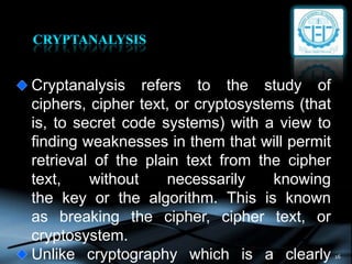 16
Cryptanalysis refers to the study of
ciphers, cipher text, or cryptosystems (that
is, to secret code systems) with a view to
finding weaknesses in them that will permit
retrieval of the plain text from the cipher
text, without necessarily knowing
the key or the algorithm. This is known
as breaking the cipher, cipher text, or
cryptosystem.
Unlike cryptography which is a clearly
 