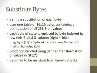 Substitute Bytes
• a simple substitution of each byte
• uses one table of 16x16 bytes containing a
permutation of all 256 8-bit values
• each byte of state is replaced by byte indexed by
row (left 4-bits) & column (right 4-bits)
• eg. byte {95} is replaced by byte in row 9 column 5
• which has value {2A}

• S-box constructed using defined transformation
of values in GF(28)
• designed to be resistant to all known attacks

 