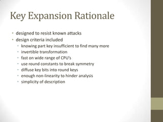 Key Expansion Rationale
• designed to resist known attacks
• design criteria included
•
•
•
•
•
•
•

knowing part key insufficient to find many more
invertible transformation
fast on wide range of CPU’s
use round constants to break symmetry
diffuse key bits into round keys
enough non-linearity to hinder analysis
simplicity of description

 
