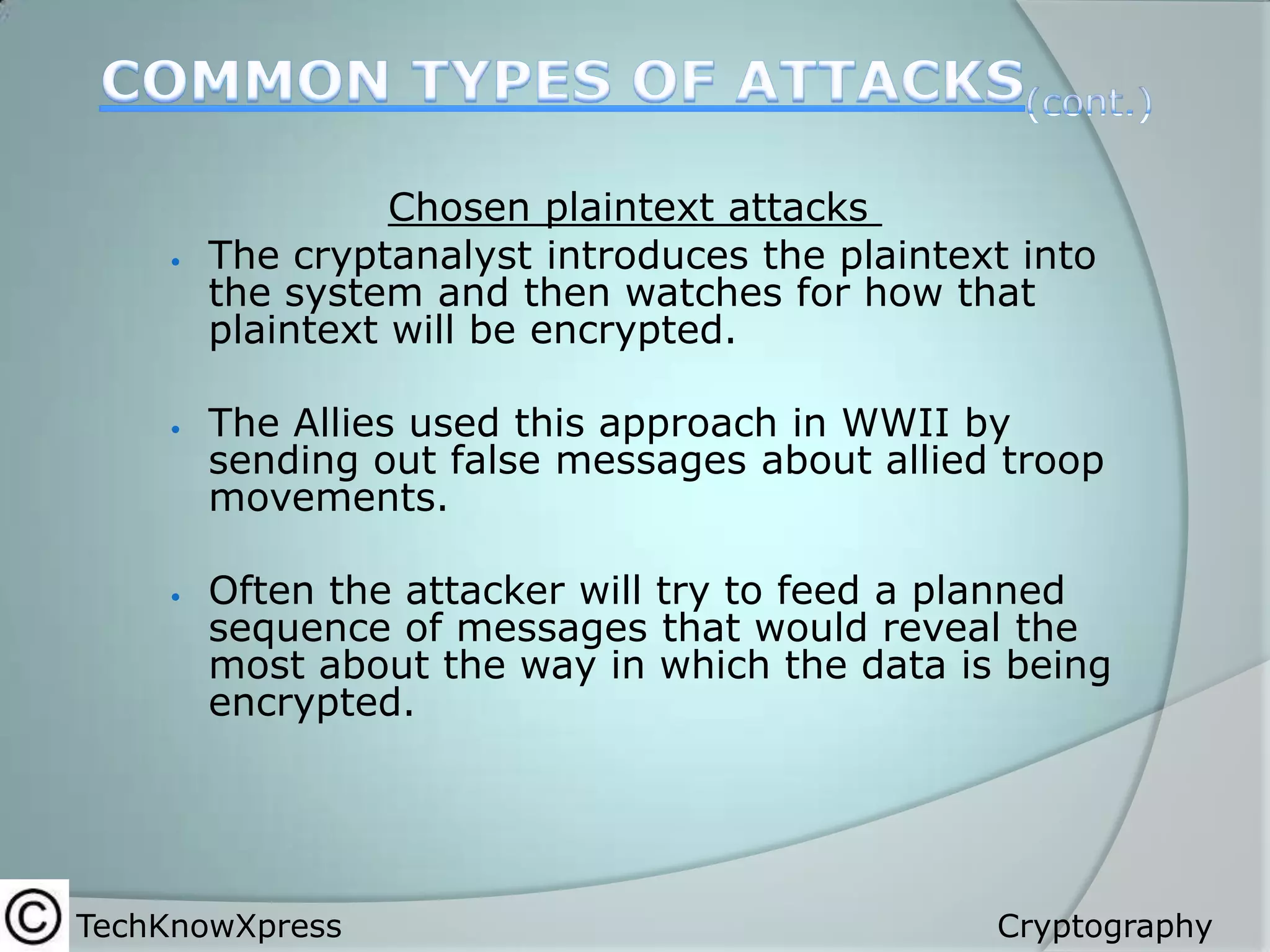 





Chosen plaintext attacks
The cryptanalyst introduces the plaintext into
the system and then watches for how that
plaintext will be encrypted.
The Allies used this approach in WWII by
sending out false messages about allied troop
movements.
Often the attacker will try to feed a planned
sequence of messages that would reveal the
most about the way in which the data is being
encrypted.

TechKnowXpress

Cryptography

 