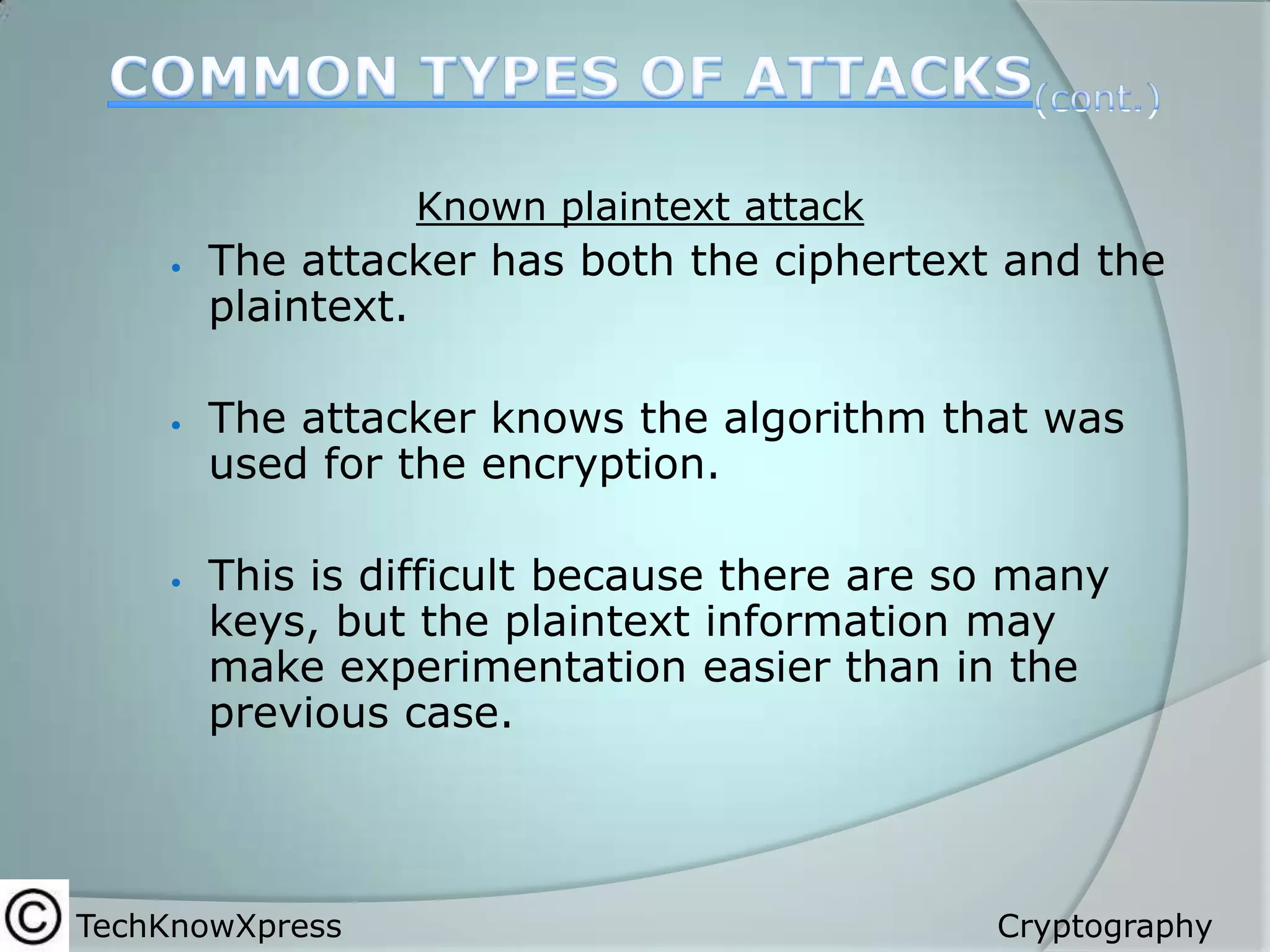 Known plaintext attack






The attacker has both the ciphertext and the
plaintext.
The attacker knows the algorithm that was
used for the encryption.
This is difficult because there are so many
keys, but the plaintext information may
make experimentation easier than in the
previous case.

TechKnowXpress

Cryptography

 