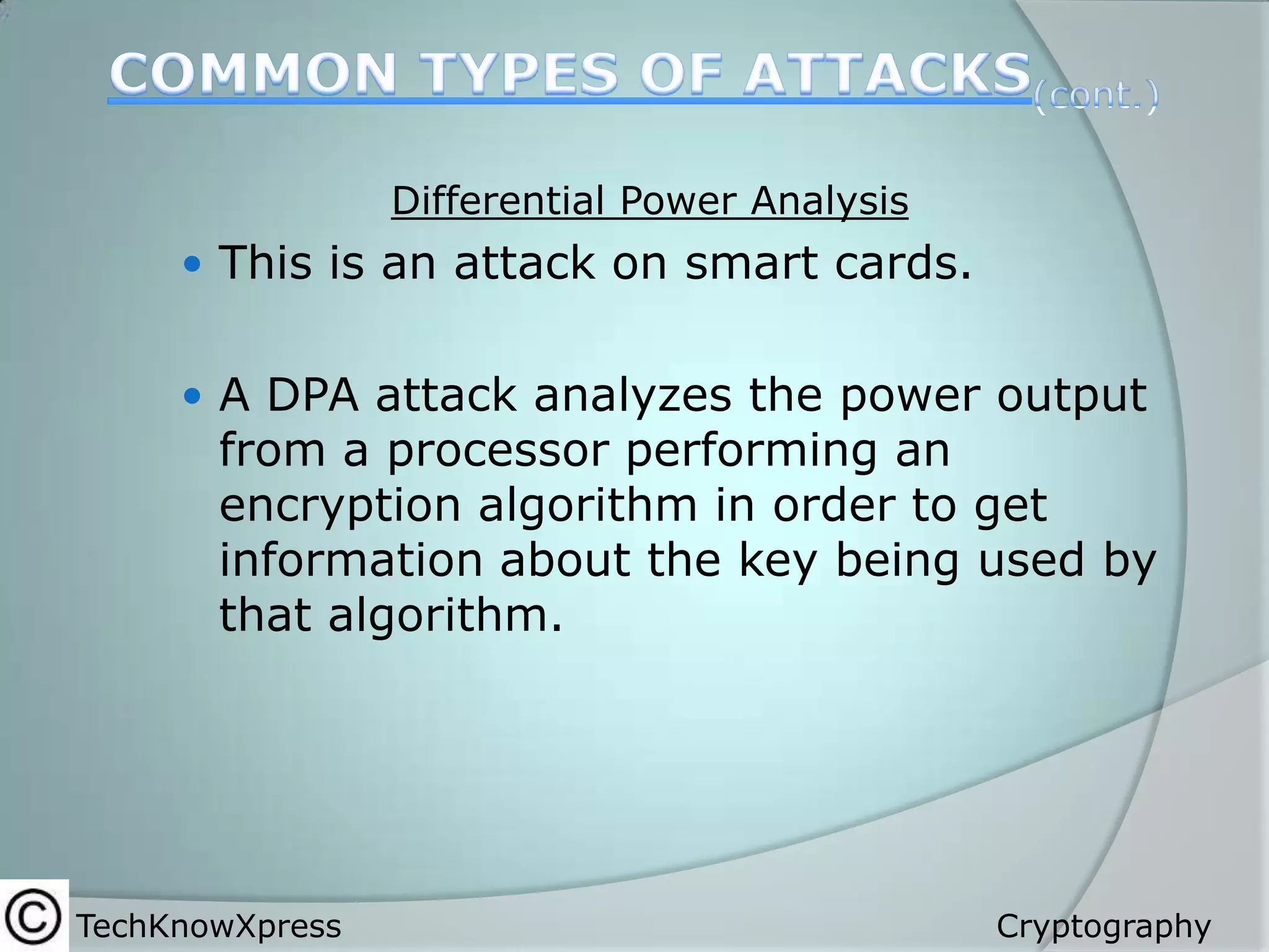 Differential Power Analysis

 This is an attack on smart cards.
 A DPA attack analyzes the power output

from a processor performing an
encryption algorithm in order to get
information about the key being used by
that algorithm.

TechKnowXpress

Cryptography

 