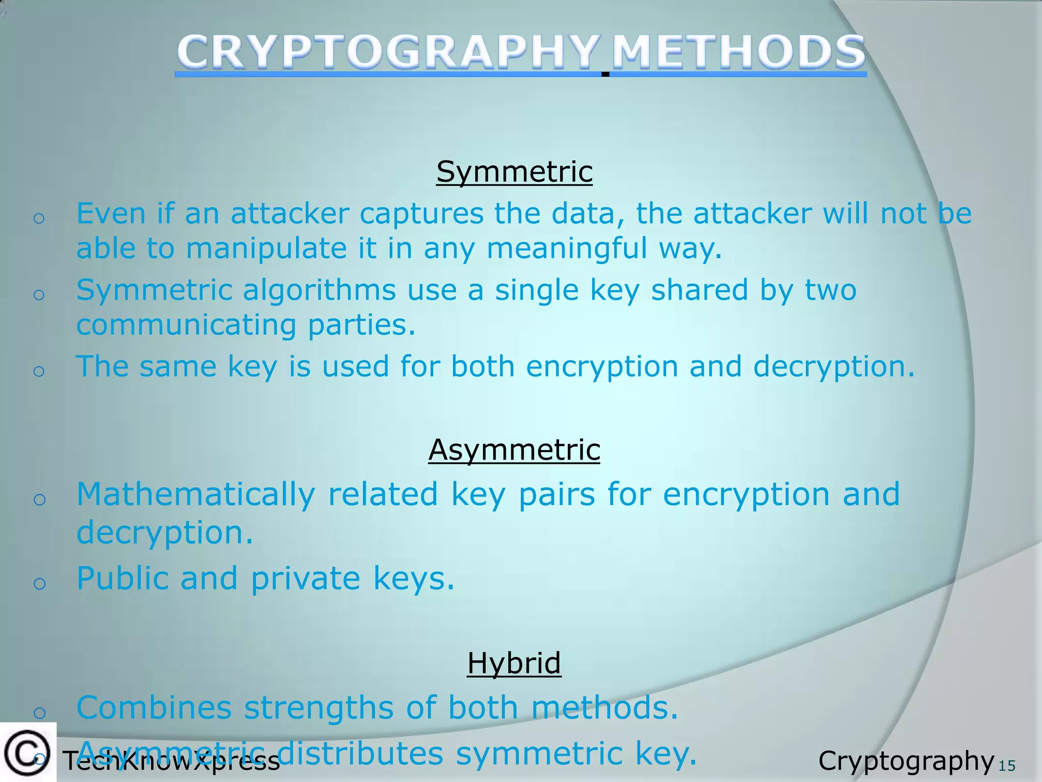 o
o
o

Symmetric
Even if an attacker captures the data, the attacker will not be
able to manipulate it in any meaningful way.
Symmetric algorithms use a single key shared by two
communicating parties.
The same key is used for both encryption and decryption.

Asymmetric

Mathematically related key pairs for encryption and
decryption.
o Public and private keys.
o

Hybrid

Combines strengths of both methods.
o TechKnowXpressdistributes symmetric key.
Asymmetric
o

Cryptography 15

 