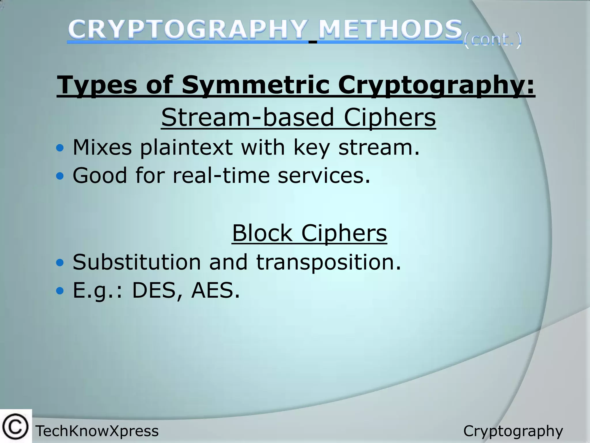 Types of Symmetric Cryptography:
Stream-based Ciphers
 Mixes plaintext with key stream.
 Good for real-time services.

Block Ciphers
 Substitution and transposition.
 E.g.: DES, AES.

TechKnowXpress

Cryptography

 