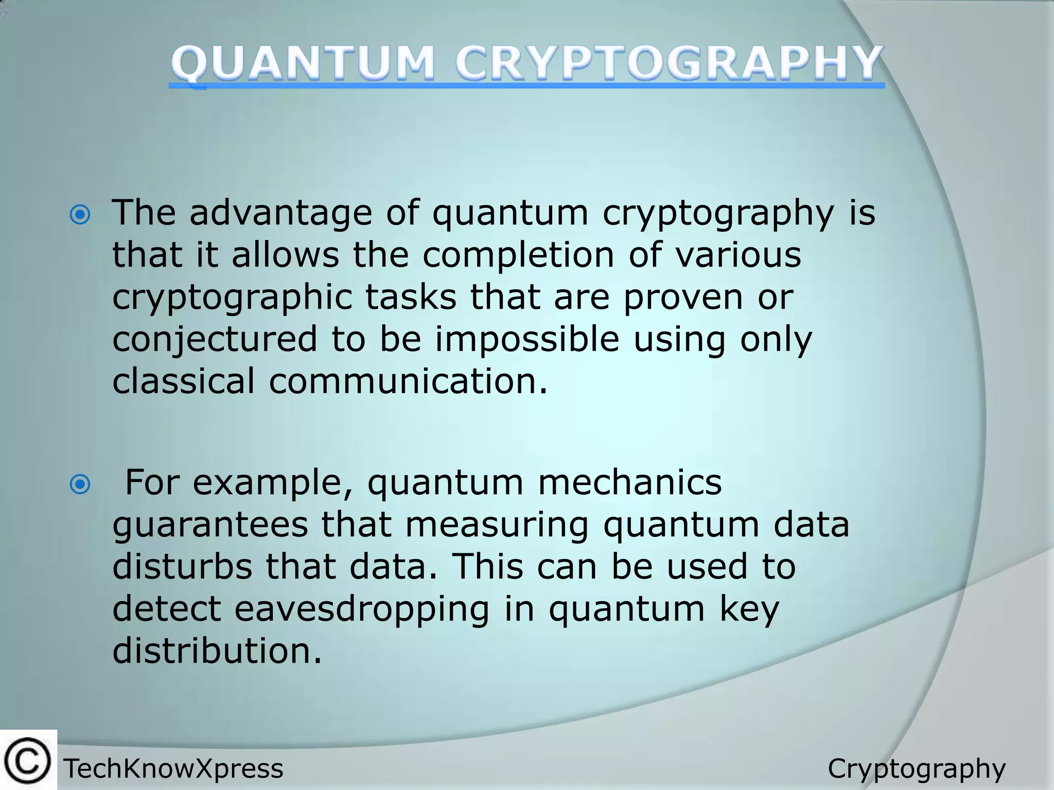 

The advantage of quantum cryptography is
that it allows the completion of various
cryptographic tasks that are proven or
conjectured to be impossible using only
classical communication.



For example, quantum mechanics
guarantees that measuring quantum data
disturbs that data. This can be used to
detect eavesdropping in quantum key
distribution.

TechKnowXpress

Cryptography

 