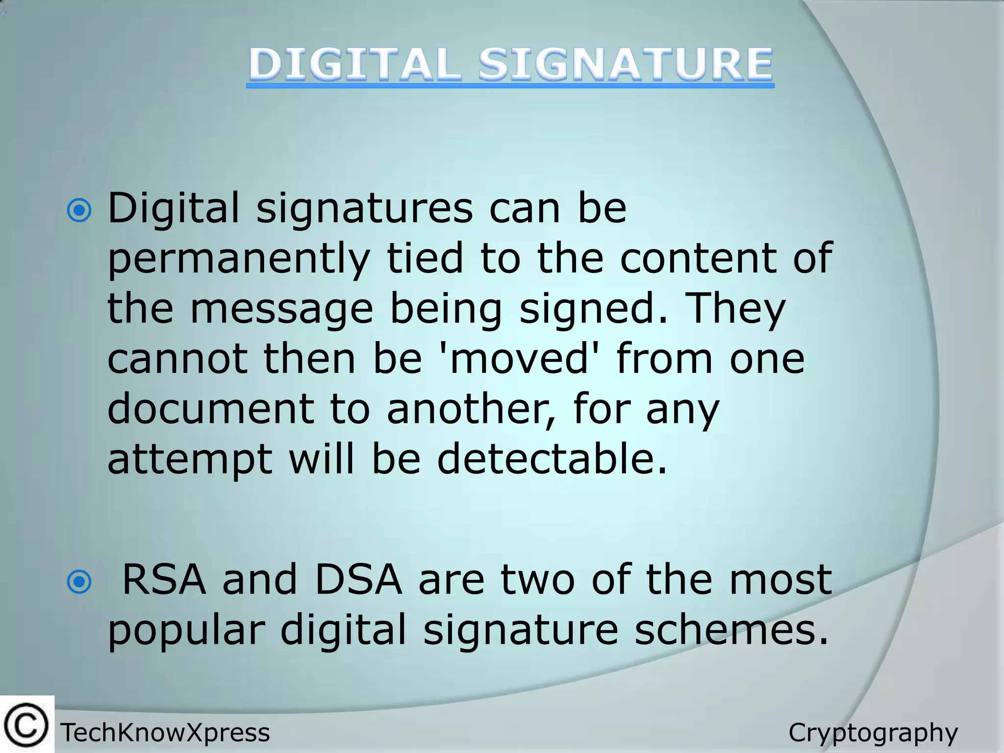 

Digital signatures can be
permanently tied to the content of
the message being signed. They
cannot then be 'moved' from one
document to another, for any
attempt will be detectable.



RSA and DSA are two of the most
popular digital signature schemes.

TechKnowXpress

Cryptography

 